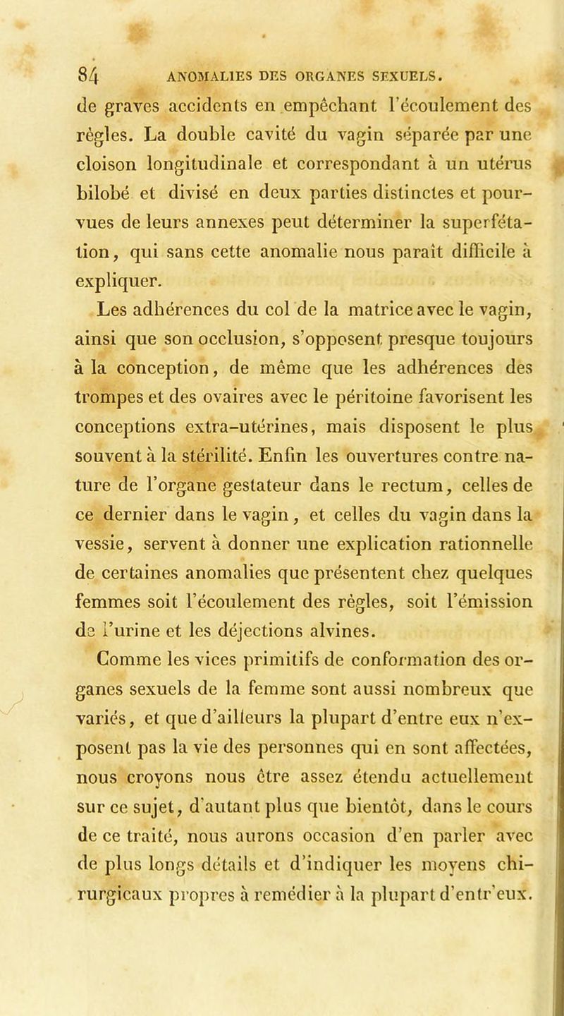 de graves accidents en empêchant l'écoulement des règles. La double cavité du vagin séparée par une cloison longitudinale et correspondant à un utérus bilobé et divisé en deux parties distinctes et pour- vues de leurs annexes peut déterminer la superféta- tion , qui sans cette anomalie nous parait difficile à expliquer. Les adhérences du col de la matrice avec le vagin, ainsi que son occlusion, s’opposent presque toujours à la conception, de même que les adhérences des trompes et des ovaires avec le péritoine favorisent les conceptions extra-utérines, mais disposent le plus souvent à la stérilité. Enfin les ouvertures contre na- ture de l’organe geslateur dans le rectum, celles de ce dernier dans le vagin, et celles du vagin dans la vessie, servent à donner une explication rationnelle de certaines anomalies que présentent chez quelques femmes soit l’écoulement des règles, soit l’émission de l’urine et les déjections alvines. Comme les vices primitifs de conformation des or- ganes sexuels de la femme sont aussi nombreux que variés, et que d’ailleurs la plupart d’entre eux n’ex- posent pas la vie des personnes qui en sont affectées, nous croyons nous être assez étendu actuellement sur ce sujet, d'autant plus que bientôt, dans le cours de ce traité, nous aurons occasion d’en parler avec de plus longs détails et d’indiquer les moyens chi- rurgicaux propres à remédier à la plupart d’entr’eux.