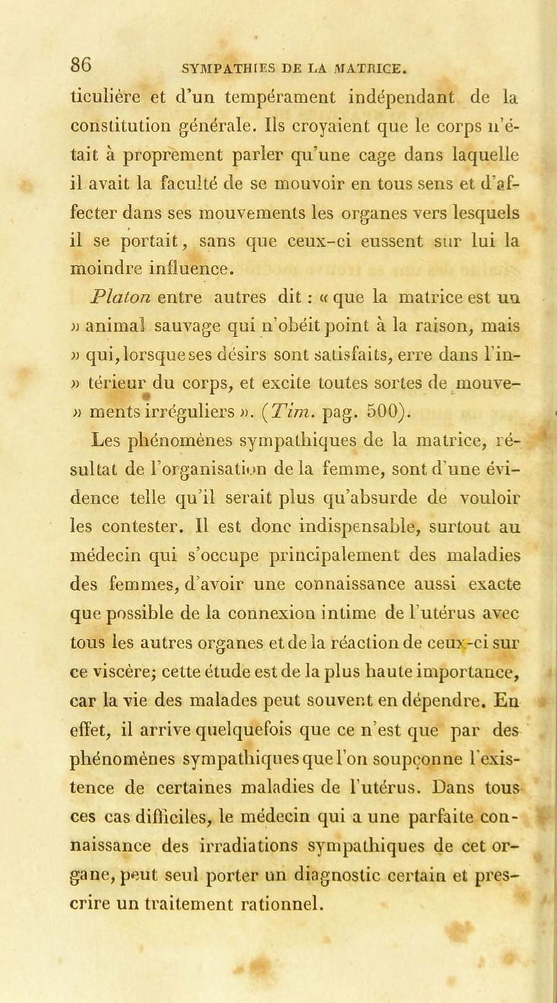 ticulière et d’un tempérament indépendant de la constitution générale. Ils croyaient que le corps n’é- tait à proprement parler qu’une cage dans laquelle il avait la faculté de se mouvoir en tous sens et d’af- fecter dans ses mouvements les organes vers lesquels il se portait, sans que ceux-ci eussent sur lui la moindre influence. Platon entre autres dit : « que la matrice est un )) animal sauvage qui n’obéit point à la raison, mais » qui, lorsque ses désirs sont satisfaits, erre dans l in- » térieur du corps, et excite toutes sortes de mouve- » ments irréguliers ». {Tira. pag. 500). Les phénomènes sympathiques de la matrice, ré- sultat de l’organisation de la femme, sont d'une évi- dence telle qu’il serait plus qu’absurde de vouloir les contester. Il est donc indispensable, surtout au médecin qui s’occupe principalement des maladies des femmes, d’avoir une connaissance aussi exacte que possible de la connexion intime de l'utérus avec tous les autres organes et de la réaction de ceux-ci sur ce viscère; cette étude est de la plus haute importance, car la vie des malades peut souvent en dépendre. En effet, il arrive quelquefois que ce n’est que par des phénomènes sympathiques que l’on soupçonne l'exis- tence de certaines maladies de l’utérus. Dans tous ces cas difficiles, le médecin qui a une parfaite con- naissance des irradiations sympathiques de cet or- gane, peut seul porter un diagnostic certain et pres- crire un traitement rationnel.