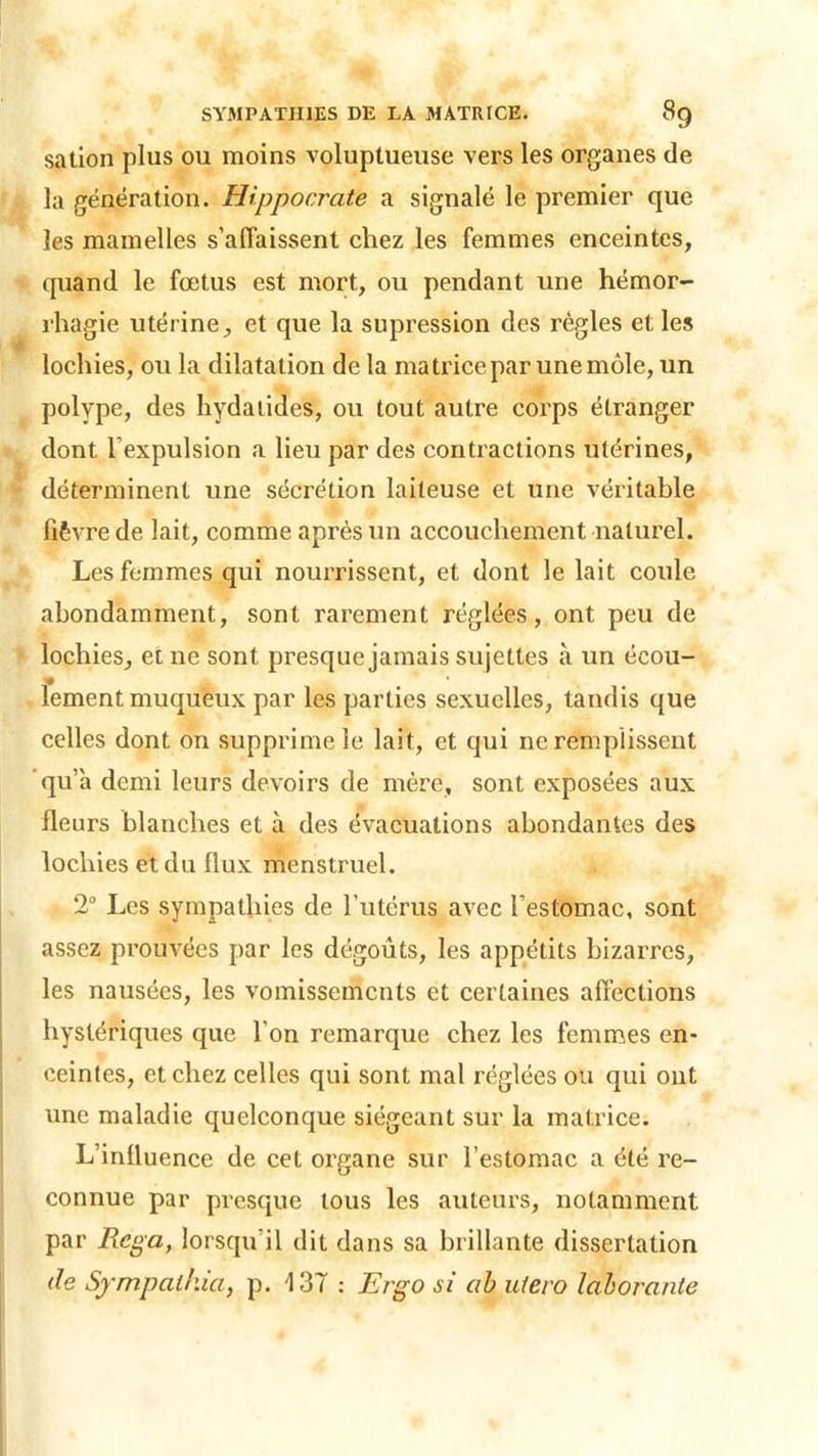 sation plus ou moins voluptueuse vers les organes de la génération. Hippocrate a signalé le premier que les mamelles s'affaissent chez les femmes enceintes, quand le fœtus est mort, ou pendant une hémor- rhagie utérine, et que la supression des règles et les lochies, ou la dilatation de la matrice par une môle, un polype, des hydatides, ou tout autre corps étranger dont l’expulsion a lieu par des contractions utérines, déterminent une sécrétion laiteuse et une véritable fièvre de lait, comme après un accouchement naturel. Les femmes qui nourrissent, et dont le lait coule abondamment, sont rarement réglées, ont peu de lochies, et ne sont presque jamais sujettes à un écou- lement muqueux par les parties sexuelles, tandis que celles dont on supprime le lait, et qui ne remplissent qu’à demi leurs devoirs de mère, sont exposées aux fleurs blanches et à des évacuations abondantes des lochies et du flux menstruel. 2° Les sympathies de l’utérus avec l’estomac, sont assez prouvées par les dégoûts, les appétits bizarres, les nausées, les vomissements et certaines affections hystériques que l’on remarque chez les femmes en- ceintes, et chez celles qui sont mal réglées ou qui ont une maladie quelconque siégeant sur la matrice. L’inlluence de cet organe sur l’estomac a été re- connue par presque tous les auteurs, notamment par Rega, lorsqu’il dit dans sa brillante dissertation de Sympcilhia, p. 137 : Ergo si ab utero laborante