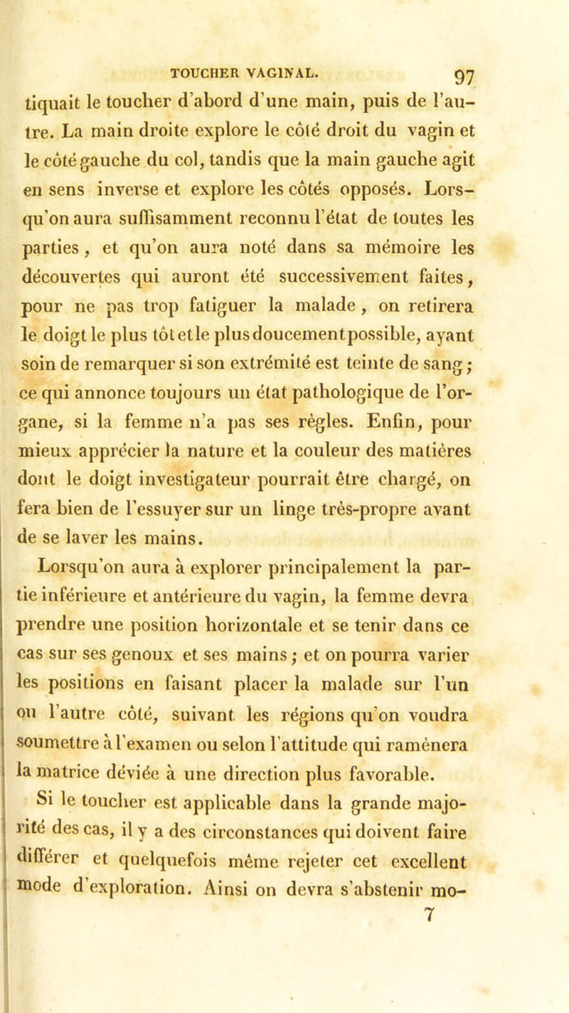 97 tiquait le toucher d’abord d’une main, puis de l’au- tre. La main droite explore le côté droit du vagin et le côté gauche du col, tandis que la main gauche agit en sens inverse et explore les côtés opposés. Lors- qu'on aura suffisamment reconnu l’état de toutes les parties , et qu’on aura noté dans sa mémoire les découvertes qui auront été successivement faites, pour ne pas trop fatiguer la malade , on retirera le doigt le plus tôtetle plusdoucementpossible, ayant soin de remarquer si son extrémité est teinte de sang ; ce qui annonce toujours un état pathologique de l’or- gane, si la femme n’a pas ses règles. Enfin, pour mieux apprécier la nature et la couleur des matières dont le doigt investigateur pourrait être chargé, on fera bien de l’essuyer sur un linge très-propre avant de se laver les mains. Lorsqu’on aura à explorer principalement la par- tie inférieure et antérieure du vagin, la femme devra prendre une position horizontale et se tenir dans ce cas sur ses genoux et ses mains ; et on pourra varier les positions en faisant placer la malade sur l’un ou l’autre côté, suivant les régions qu’on voudra soumettre à l’examen ou selon l’attitude qui ramènera la matrice déviée à une direction plus favorable. Si le toucher est applicable dans la grande majo- rité des cas, il y a des circonstances qui doivent faire ■ différer et quelquefois même rejeter cet excellent mode d exploration. Ainsi on devra s’abstenir mo-
