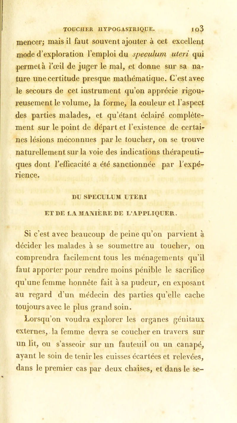 TOUCHER HYPOGASTRIQUE. lo3 mencer; mais il faut souvent ajouter à cet excellent mode d’exploration l’emploi du spéculum uteri qui permet à l’œil de juger le mal, et donne sur sa na- ture une certitude presque mathéma tique. C’est avec le secours de cet instrument qu’on apprécie rigou- reusement le volume, la forme, la couleur et l’aspect des parties malades, et qu’étant éclairé complète- ment sur le point de départ et l’existence de certai- nes lésions méconnues par le toucher, on se trouve naturellement sur la voie des indications thérapeuti- ques dont refficacité a été sanctionnée par l'expé- rience. DU SPECULUM UTERI ET DE LA MANIÈRE DE L’APPLIQUER. Si c’est avec beaucoup de peine qu’on parvient à décider les malades à se soumettre au toucher, on comprendra facilement tous les ménagements qu’il faut apporter pour rendre moins pénible le sacrifice qu’une femme honnête fait à sa pudeur, en exposant au regard d’un médecin des parties qu’elle cache toujours avec le plus grand soin. Lorsqu’on voudra explorer les organes génitaux externes, la femme devra se coucher en travers sur un lit, ou s’asseoir sur un fauteuil ou un canapé, ayant le soin de tenir les cuisses écartées et relevées, dans le premier cas par deux chaises, et dans le se-