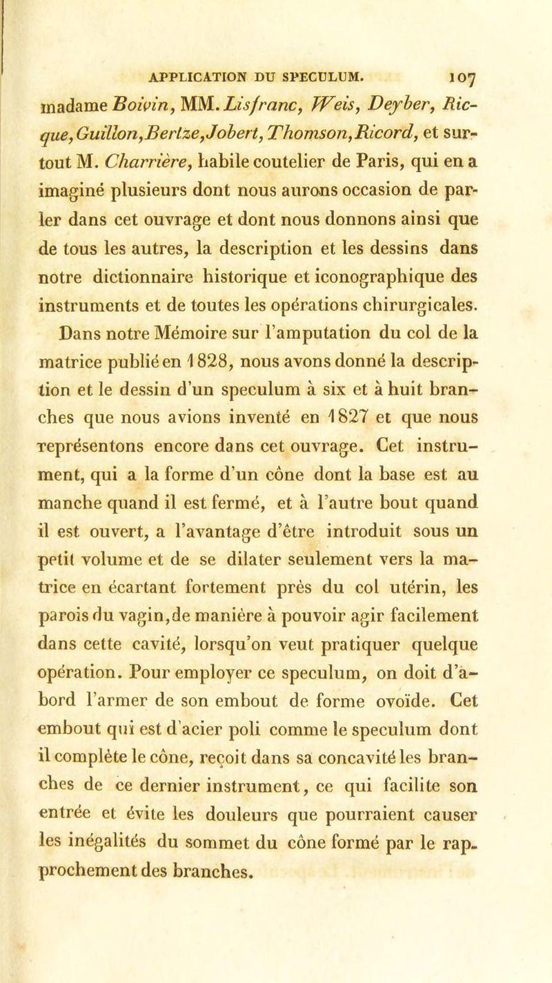 madame Boivin, WM. Lis franc, TVeis, Dey-ber, Ric- que,Guilion,Berlze,Jobert, Thomson,Ricord, et sur- tout M. Charrière, habile coutelier de Paris, qui en a imaginé plusieurs dont nous aurons occasion de par- ler dans cet ouvrage et dont nous donnons ainsi que de tous les autres, la description et les dessins dans notre dictionnaire historique et iconographique des instruments et de toutes les opérations chirurgicales. Dans notre Mémoire sur l’amputation du col de la matrice publié en 1828, nous avons donné la descrip- tion et le dessin d’un spéculum à six et à huit bran- ches que nous avions inventé en 1827 et que nous représentons encore dans cet ouvrage. Cet instru- ment, qui a la forme d’un cône dont la base est au manche quand il est fermé, et à l’autre bout quand il est ouvert, a l’avantage d’être introduit sous un petit volume et de se dilater seulement vers la ma- trice en écartant fortement près du col utérin, les parois du vagin,de manière à pouvoir agir facilement dans cette cavité, lorsqu’on veut pratiquer quelque opération. Pour employer ce spéculum, on doit d’a- bord l’armer de son embout de forme ovoïde. Cet embout qui est d’acier poli comme le spéculum dont il complète le cône, reçoit dans sa concavité les bran- ches de ce dernier instrument, ce qui facilite son entrée et évite les douleurs que pourraient causer les inégalités du sommet du cône formé par le rap. proehement des branches.