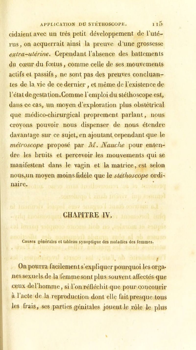 ridaient avec un très petit développement de l’uté- rus , on acquerrait ainsi la preuve d'une grossesse extra-utérine. Cependant l’absence des battements du cœur du fœtus, comme celle de ses mouvements actifs et passifs, ne sont pas des preuves concluan- tes de la vie de ce dernier , et même de l’existence de l’état de gestation.Comme l’emploi du stéthoscope est, dans ce cas, un moyen d’exploration plus obstétrical que médico-chirurgical proprement parlant, nous croyons pouvoir nous dispenser de nous étendre davantage sur ce sujet, en ajoutant cependant que le métroscope proposé par M. Nauche pour enten- dre les bruits et percevoir les mouvements qui se manifestent dans le vagin et la matrice, est selon nous,un moyen moins fidèle que le stéthoscope ordi- naire. CHAPITRE IV. Causes générales et tableau synoptique des maladies des femmes. f - ' * * i On pourra facilement s’expliquer pourquoi les orga- nes sexuels de la femme sont plus souvent affectés que ceux de l’homme j si l’on réfléchit que pour concourir à l’acte de la reproduction dont elle fait presque tous les frais, ses parties génitales jouent le rôle le plus