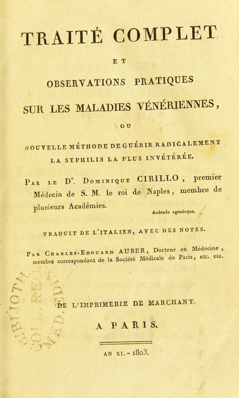 E T OBSERVATIONS PRATIQUES SUR LES MALADIES VÉNÉRIENNES, OTJ ffOUVELLE MÉTHODE DE GUERIR RADICALEMENT LA SYPHILIS LA PLUS INVÉTÉrÉE. Pak D'. Dominique CIRILLO , premier Médecin de S. M. le roi de Naples, membre de plusieurs Académies. * Audendo agendoque. , TRADUIT DE l'italien, AVEC DES NOTES. P^^ CHxai,E8^-Ei,ovAKD AUBER, Docteur en Médecine , piembre correspondant de la Société Médicale de Pans, etc. etc. *^ ^I^ L'IMPRIMERIE DE MARCHANT,