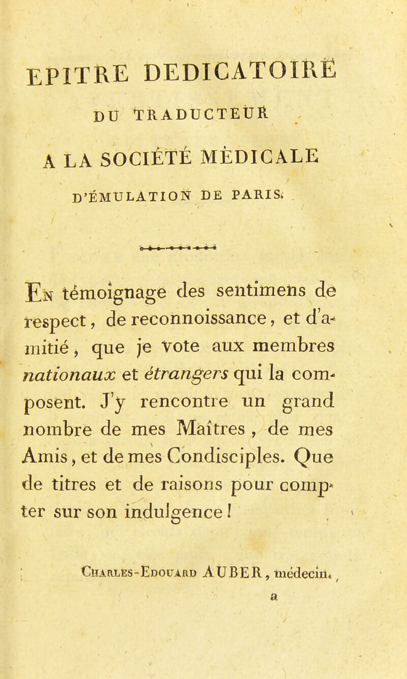 EPITRE DEDICATOIRË DU TRADUCTEUR A LA SOCIÉTÉ MÉDICALE D'ÉMULATION DE PARIS; En témoignage des seiitimeiis de respect, de reconnoissance, et d'a- mitié , que je Vote aux membres nationaux et étrangers qui la com- posent. J'y rencontre un grand nombre de mes Maîtres , de mes Amis, et de mes Condisciples. Que de titres et de raisons pour comp* ter sur son indulgence ! . ^ Charles-Edouard AUBER, tiiëdeciù», a