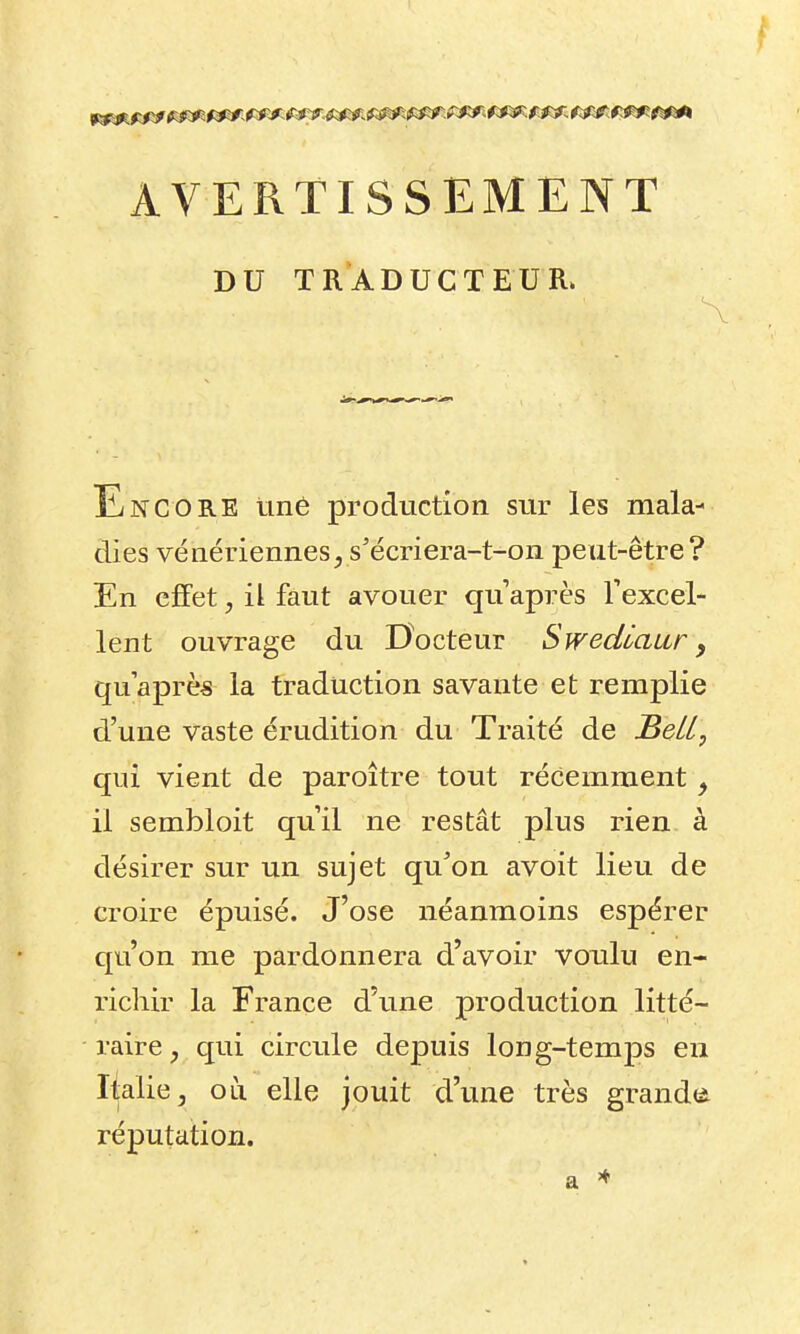 AVERTISSEMENT DU TRADUCTEUR. Encore tiné production sur les mala- dies vé aériennes js'écriera-t-on peut-être? En effet, il faut avouer qu après Texcel- lent ouvrage du Docteur Swedlaur y qu'après la traduction savante et remplie d'une vaste érudition du Traité de Bell, qui vient de paroître tout récemment ^ il sembloit qu'il ne restât plus rien à désirer sur un sujet qu^on avoit lieu de croire épuisé. J'ose néanmoins espérer qu'on me pardonnera d'avoir voulu en- richir la France d'une production litté- raire , qui circule depuis long-temps en Italie, on elle jouit d'une très grandes réputation. a ^
