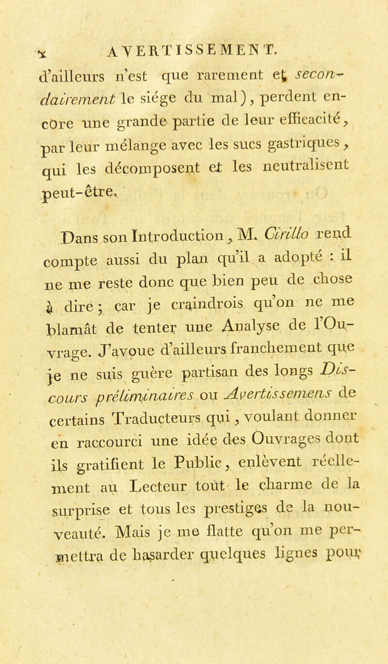 d'ailleurs nest que rarement ej, secon- dairement le siège du mal), perdent en- core une grande partie de leur efficacité, par leur mélange avec les sucs gastriques, qui les décomposent et les neutralisent peut-être. Dans son Introduction, M. CirMo rend compte aussi du plan qu'il a adopté : il ne uie reste donc que bien peu de chose Il dire; çar je craindrois qu'on ne me ^)lamât de tenter une Analyse de l'Ou- vrage. J'avoue d'ailleurs franchement que je ne suis guère partisan des longs Dis- cours préimlnaures ou Avertis s emeas de certains Traducteurs qui, voulant donner en raccourci une idée des Ouvrages dont ils gratifient le Public, enlèvent réelle- ment au Lecteur tout le çliarme de la surprise et tous les prestiges de la nou- veauté. Mais je me flatte qu'on me per- ïnettra de hasarder quelques lignes pouv