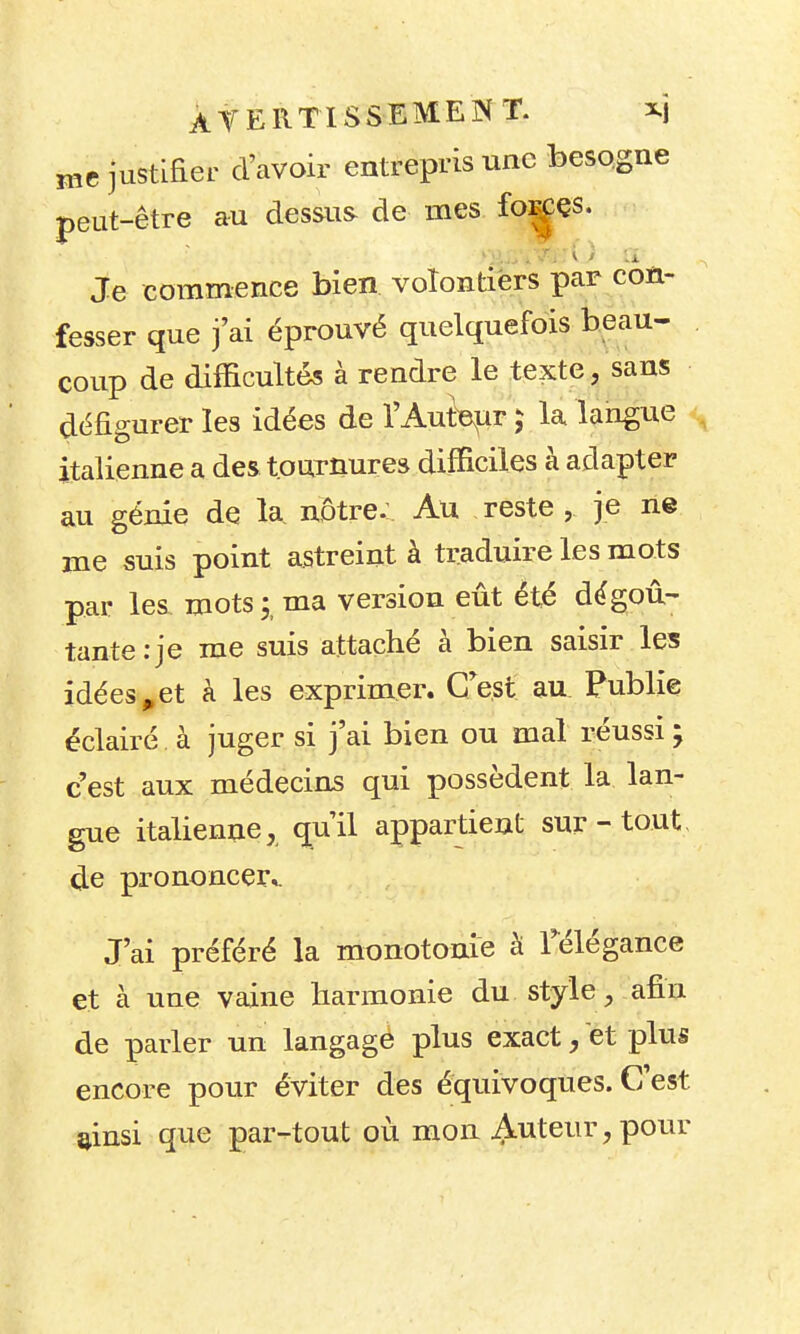 justLfier d'avoir entrepris une besogne peut-être au dessus de mes fo:^çs. Je commence bien volontiers par con- fesser que j'ai éprouvé quelquefois beau- coup de difficultés à rendre le texte, sans défigurer les idées de l'Auteur ^ la langue , italienne a des tournures difficiles à adapter au génie de la nôtre. Au reste , je ne nie suis point astreint à traduire les mots par les mots;, ma version eût été dégoû- tante: je me suis attaché à bien saisir les idées ^et à les exprimer. CVst au. Publie éclairé à juger si j'ai bien ou mal réussi ; c'est aux médecins qui possèdent la lan- gue italienne, qu'il appartient sur - tout, de prononcer». J'ai préféré la monotonie à Télégance et à une vaine harmonie du style, afin de parler un langage plus exact, et plus encore pour éviter des équivoques. C'est ainsi que par-tout où mon Auteur, pour