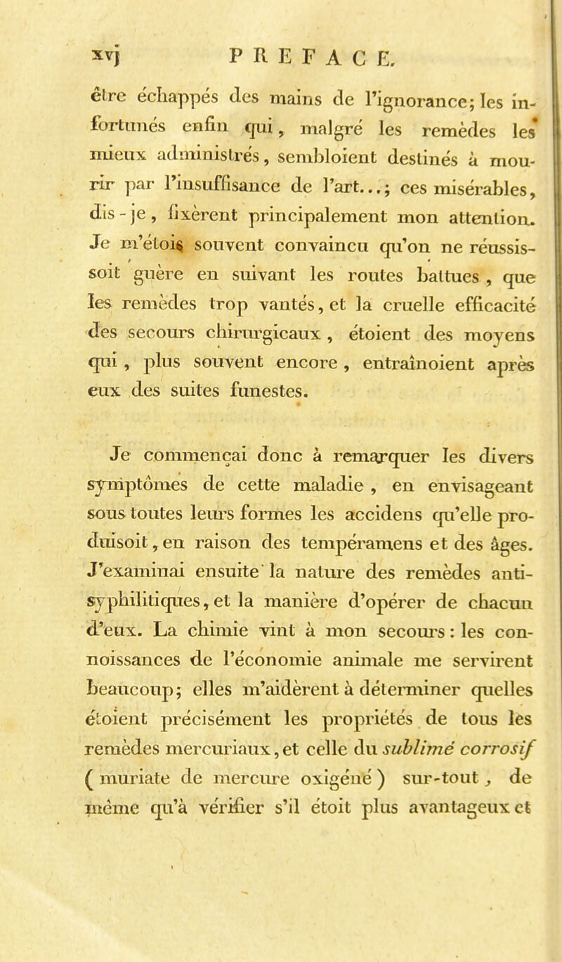 être échappés des mains de Tignorance; les in- fortitnés enfin qui, malgré les remèdes les* mieux administrés, sembloient destinés à mou- rir par rinsuffisance de l'art...; ces misérables, dis-je, fixèrent principalement mon attention. Je m'étoi^ souvent convaincu qu'on ne réussis- soit guère en suivant les routes battues, que les remèdes trop vantés, et la cruelle efficacité des secours chirurgicaux , étoient des moyens qui, plus souvent encore , entrainoient apr^ eux des suites funestes. Je commençai donc à remarquer les divers sjrniptômes de cette maladie , en envisageant sous toutes lem-s formes les accidens qu'eUe pro- dmsoit,en raison des tempéramens et des âges. J'examinai ensuite 'la nalui-e des remèdes anti- syphilitiques, et la manière d'opérer de chacun d'eux. La chimie vint à mon secom'S : les con- noissances de l'économie animale me servirent beaucoup; elles m'aidèrent à détemiiner quelles étoient précisément les propriétés de tous les remèdes mercuriaux, et celle du sublimé corrosif ( muriate de merciu-e oxigéné ) sur-tout, de même qu'à vérifier s'il étoit plus avantageux et