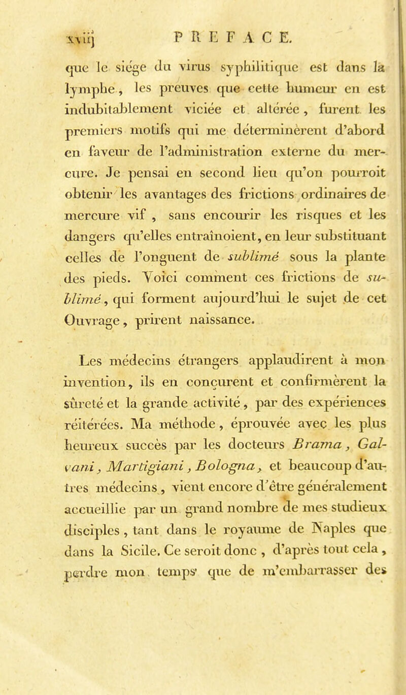 que le. siège dix virus syphilitique est dans la lymphe , les preuves que cette humeur en est inclubitalDlement viciée et altérée, furent, les premiers motifs qui me déterminèrent d'abord en faveur de l'administration externe du mer- cure. Je pensai en second lieu qu'on pouiToit obtenir les avantages des frictions ordinaires de mercm^e vif , sans encourir les risques et les dangers qu'elles entraînoient, en leur substituant celles de l'onguent de sublimé sous la plante des pieds. Yoici cominent ces frictions de su- hlimé, qui forment aujourd'hui le sujet de cet Ouvrage, prirent naissance. Les médecins étrangers applaudirent à mon invention, ils en conçurent et confirmèrent la sûreté et la grande activité , par des expériences réitérées. Ma méthode, éprouvée avec les plus heureux succès par les docteurs Brama, Gal- vani, Mardgiani, Bologna, et beaucoup d'au- tres médecins , vient encore d'êti^e généi^alement accueillie j^ar un grand nombre de mes studieux disciples, tant dans le royamne de Naples que dans la Sicile. Ce seroit donc , d'après tout cela , perdre mon, temps* que de m'cndjarrasser des