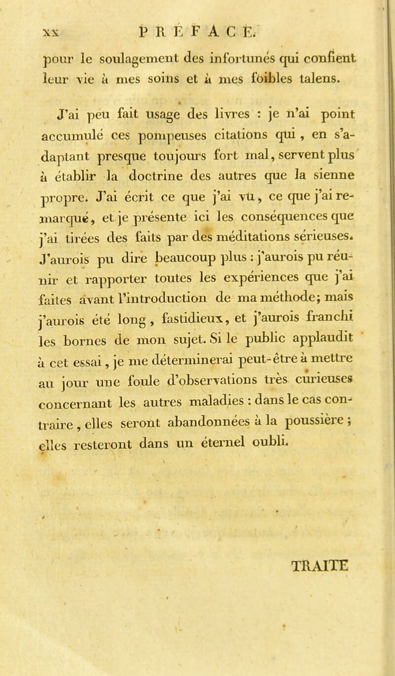 XX t> R É F À c e; pour le soulagement des infortunés qui confient leur \ie à mes soins et à mes fôibles talens. J'ai peu fait Usage des livi-es : je n'ai point accumulé ces pompeuses citations qui, en s'a- daptant presque toujours fort mal, servent plus à établir la doctrine des autres que la sienne propre. J'ai écrit ce que j'ai \tL, ce que j'ai re- marqué, et je présente ici les conséquences que j'ai tirées des faits par dés méditations sérieuses» J'aïu^ois pu dire beaucoup j^lus : j'aurois pu réu-^ nir et rapporter toutes les expériences que j'ai faites avant l'introduction de ma méthode; mais j'amois été long, fastidieux, et j'aurois franchi les bornes de mon sujet. Si le pubhc applaudit à cet essai, je me déterminerai peut-être à mettre au jour une foule d'observations très curieuses concernant les autres maladies : dans le cas con- traire , elles seront abandonnées à la poussière } elles resteront dans un éternel oubli. TRAITE