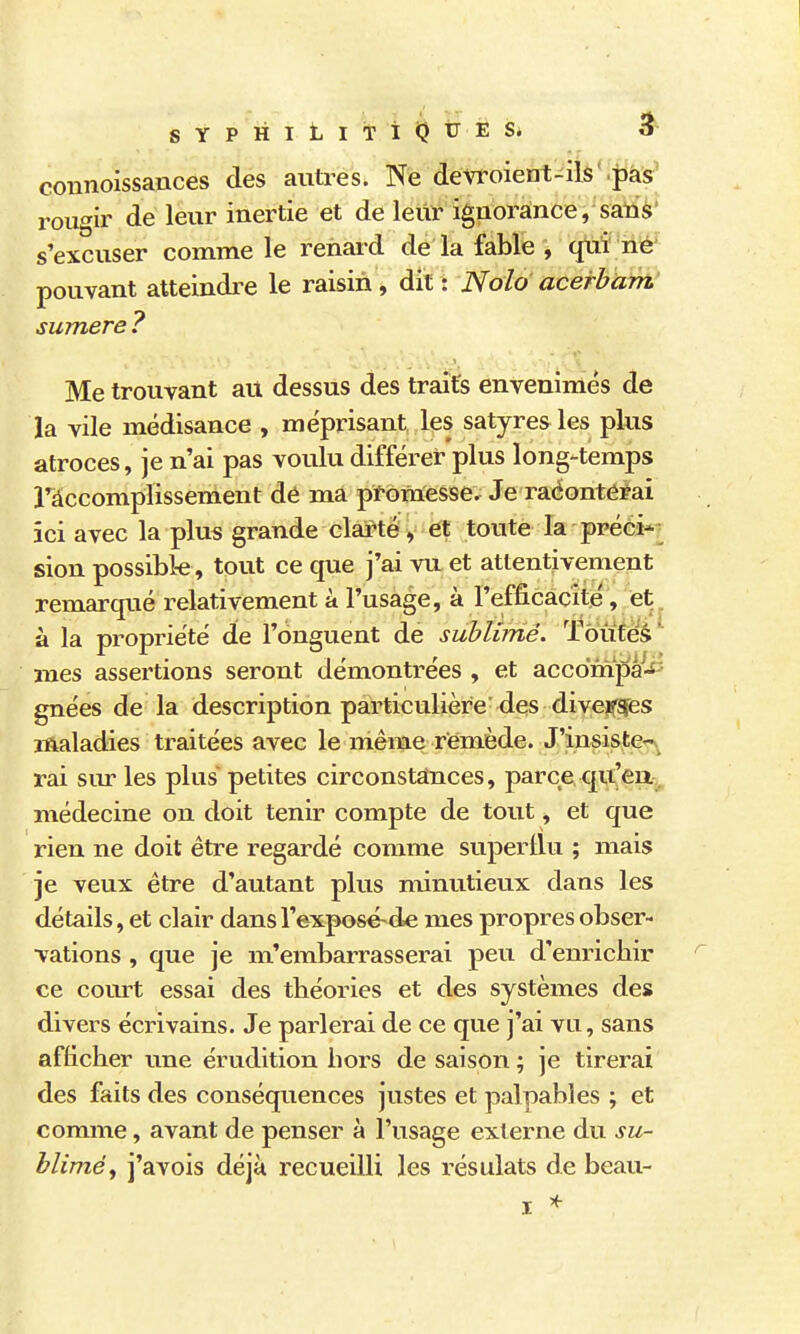 SYPHltlTlQUÈSi 5 coîinoissances des autres. Ne devroient-ils Vpàs- rougir de leur inertie et de leur ignorance, sarià' s'excuser comme le renard de la fable , qui né' pouvant atteindre le raisin, dit: Nolo acerbam sumere ? Me trouvant ait dessus des traits envenimés de la vile médisance , méprisant les satyres les plus atroces, je n'ai pas voulu différet- plus long-temps ràccomplissement dé ma pfomesse.^ Je raéontérai ici avec la plus grande clarté, et toute la préci*? sion possible, tout ce que j'ai vu et attentivement remarqué relativement à l'usage, à l'efficacité, et^ à la propriété de l'onguent de sublimé. Toutes mes assertions seront démontrées , et accompâ^-fî gnées de la description particulière des divejr^s maladies traitées avec le même remède. J'insister^ rai sur les plus petites circonstances, parce qu'ea.^, médecine on doit tenir compte de tout, et que rien ne doit être regardé comme superllu ; mais je veux être d'autant plus minutieux dans les détails, et clair dansl'exposé-de mes propres obser- vations , que je m'embarrasserai peu d'enricbir ce cornet essai des théories et des systèmes des divers écrivains. Je parlerai de ce que j'ai vu, sans afficher une érudition hors de saison ; je tirerai des faits des conséquences justes et palpables ; et comme, avant de penser à l'usage externe du su- blimé, j'avois déjà recueilli les résulats de beau-