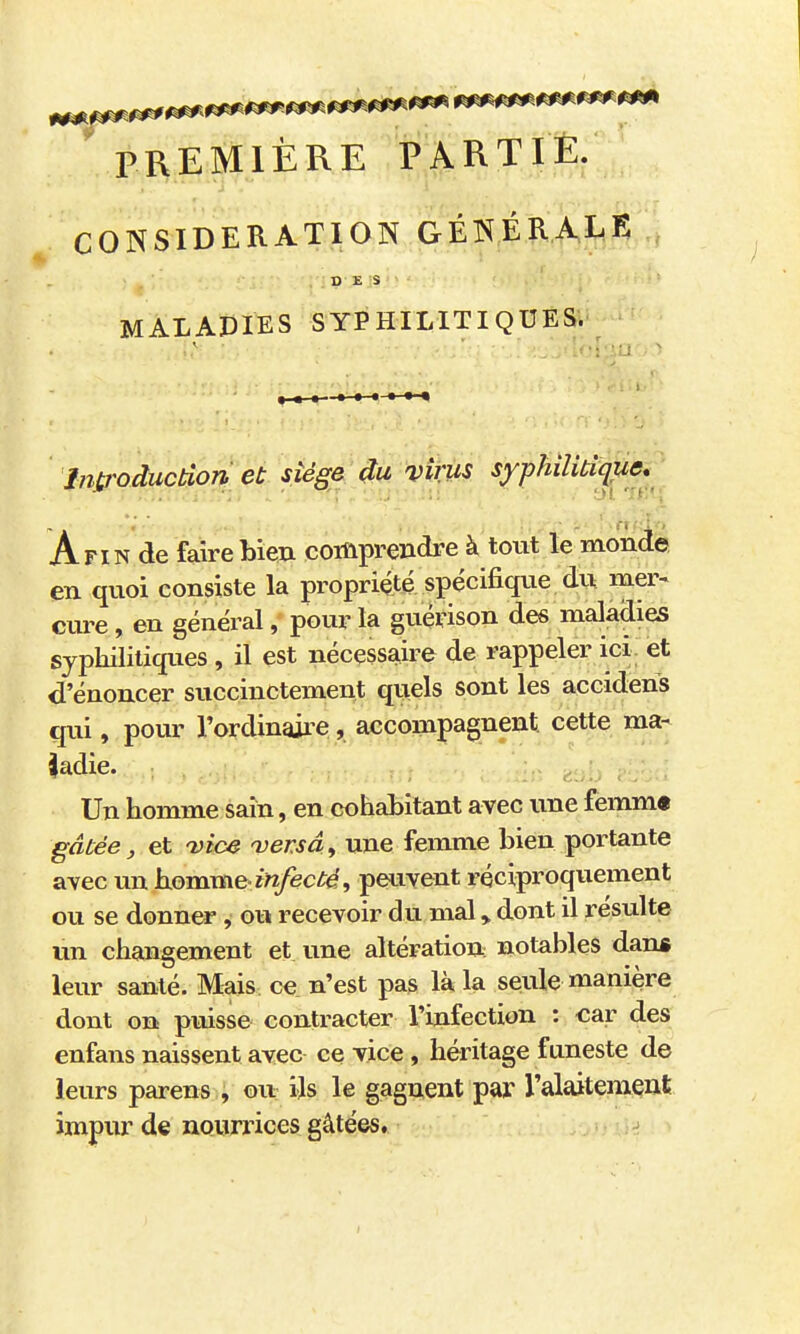 «^^^^'«^^^^^ ^^^^^ ' PREMIÈRE PARTIÈ. CONSIDERATION GÉNÉRAIiR,,, DES MALADIES SYPHILITIQUES. introduction et siège du virus syphilitique» ' i Afin de fairebieu comprendre à tout le monde en quoi consiste la propriété spécifique du mer< cure, en général, pour la guérison des maladies syphilitiques , il est nécessaire de rappeler ici et d'énoncer succinctement quels sont les accidens qui, pour l'ordinaire, accompagnent, cette ma- ladie. Un homme sain, en cohabitant avec une femm« gâtée j, et vice versa, une femme bien portante avec un homme-infecté, peuyent réciproquement ou se donner , ou recevoir du mal > dont il résulte un changement et une altération notables dans leur santé. Mais ce n'est pas là la seule manière dont on puisse contracter l'infection : car des enfans naissent avec ce vice , héritage funeste de leurs parens , ou ils le gagnent par l'alaitement impur de nQurj'ices gâtées, 