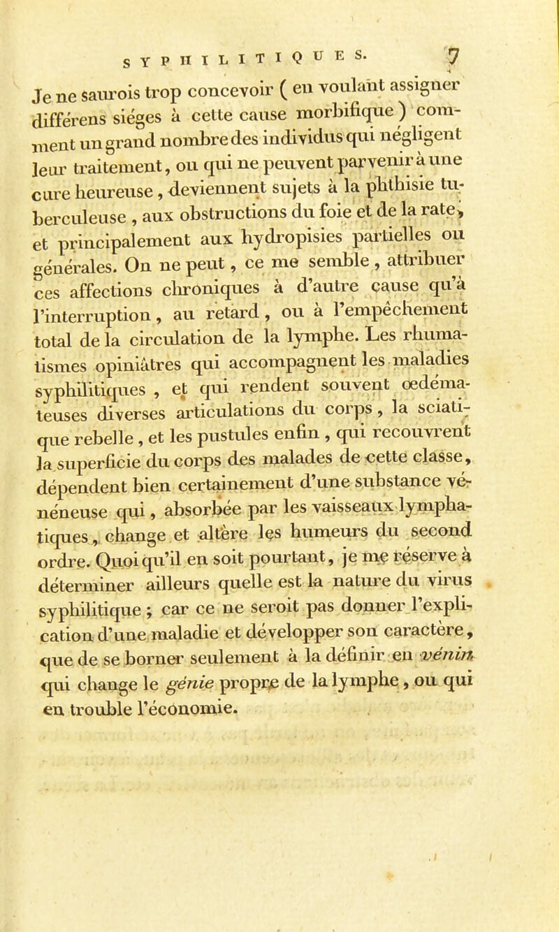 SYPHILITIQUES. |7 Je ne sam^ois trop concevoir ( en vonlaht assigner aiffërens sièges à cette canse morbifique) com- ment un grand nombre des individus qui négligent leur traitement, ou qui ne peuvent parvenir à une cure heureuse, deviennent sujets à la plithisie tu; berculeuse , aux obstructions du foie et de la rate^ et principalement aux hydropisies partielles oi^ générales. On ne peut, ce me semble , attribuer ces affections clu-oniques à d'autre cause qu'à l'interruption, au retard, ou à l'empêchement total de la circulation de la lymphe. Les rhuma- tismes opiniâtres qui accompagnent les maladies syphilitiques , et qui rendent souvent œdéma- teuses diverses ai^ticulations du corps, la sciati-; que rebelle , et les pustules enfin , qui recouvrent la superficie du corps des malades de «ette classe, dépendent bien certainement d'une substance vér néneuse qm , absorbée par les vaisseaux lympha- tiques^, change et altère les humeurs du second ordre. Quoiqu'il en soit pourtant, je me réserve à déterminer ailleurs quelle est k nature du virus syphilitique ; car ce ne seroit pas donner l'expli- cation d'une maladie et développer son caractère , que de se borner seulement à la définir eu véni?% €|ui change le génie ^ro^v^ de la lymphe, ou qui en trouble l'économie. .1