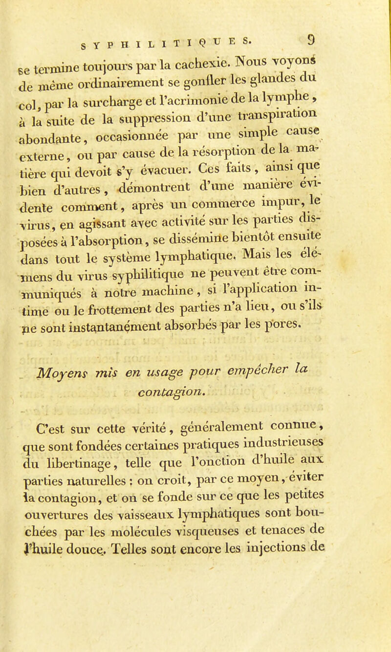 se teriBine toujours par la cachexie. Nous voyou* de même ordinairement se gonller les glandes du col pai' la surcharge et l'acrimonie de la lymphe, à il suite de la suppression d'une transpration abondante, occasionnée par une simple cause externe, ou par cause de la résorption de la_ ma- tière qui devoit s'y évacuer. Ces faits , amsi que bien d'autres, démontrent d'une manière évi- dente comment, après un commerce impur, le virus, en agissant avec activité sur les parties dis- posées à l'absorption, se dissémine bientôt ensuite dans tout le système Ipnphatique, Mais les élé- mens du virus syphilitique ne peuvent être com- muniqués à notre machine, si l'application in- time ou le frottement des parties n'a lieu, ou s'ds pe sont instantanément absorbés par les pores. Moyens' mis en usage pour empêcher la contagion. C'est sur cette vérité, généralement connue, que sont fondées certaines pratiques industrieuses du libertinage, telle que l'onction d'huile aux parties naturelles ; on croit, par ce moyen, éviter la contagion, et on se fonde sur ce que les petites ouvertures des vaisseaux lymphatiques sont bou- chées par les molécules visqueuses et tenaces de î'huile douce.. Telles sont encore les injections de