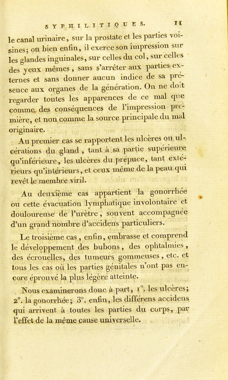 le canal urinaire, sur la prostate et les parties voi- sines; ou bien enfin, il exerce son impression sur les glandes inguinales, sur celles du col, sur celles des yeux mêmes, sans s'arrêter aux parties ex- ternes et sans donner aucun indice de sa pré- sence aux organes de la génération. On ne doit regarder toutes les apparences de ce mal que comme des conséquences de l'impression pre- mière, et non comme la source principale du mal originaire. Au premier cas se rapportent les ulcères ou, ul- cérations du gland, tant à.sa pairie supérieure qu'infériem^e, les ulcères du prépuce, tant exté- rieurs qu'intérieurs, et ceux même de la peau qui yevêt le membre viril. Au deuxième cas appartient la gonorrhée ou cette évacuation lymphatique involontaire et douloureuse de l'urètre, souvent accompagnée d'un grand nombre d'accidens particuliers. Le troisième cas , enfin, embrasse et comprend le développement des bubons, des ophtalmies, des écrouelles, des tumeurs gommeuses, etc. et tous les cas où les parties génitales n'ont pas en- core éprouvé k plus légère atteinte. Fous examinerons donc à part^ les ulcères; 2°. la gonorrhée; 3°. enfin, les différens accidens qui arrivent à toutes les parties du corps, par l'effet de la mênxe cause universelle.