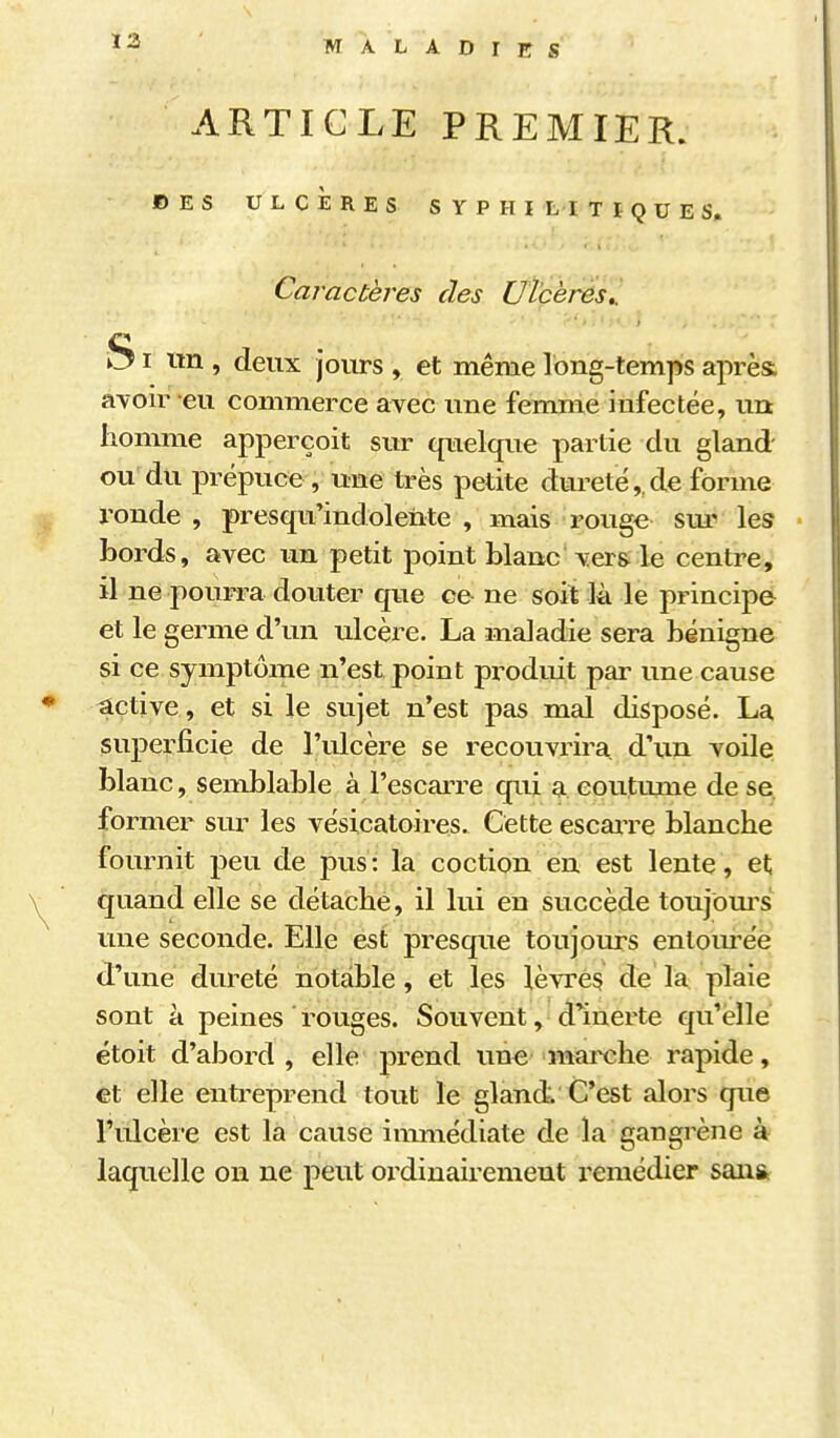 13 ARTICLE PREMIER. ©ES ULCÈRES SYPHI hl T ï Q U E S. Caractères des Ulcères,. SI im , deux jours , et même long-temps après avoir eu commerce avec une femme infectée, un homme apperçoit sur quelque partie du gland ou du prépuce, une très petite dureté,,de forme X'onde , presqu'indoleiite , mais rouge sui^ les • bords, avec un petit point blanc ver& le centre, il ne pourra douter que ce ne soit là le principe^ et le germe d'un ulcère. La maladie sera bénigne si ce symptôme n'est point pi^oduit par une cause active, et si le sujet n'est pas mal disposé. La superficie de l'ulcère se recouvrira d'un voile blanc, semblable à l'escarre qui a coutume de se fo rmer sur les vésicatoires. Cette escaiTe blanche fournit peu de pus : la coction en est lente, et quand elle se détache, il lui en succède toujbm's une seconde. Elle est presque toujours entourée d'une dureté notable, et les lèvres de la plaie sont à peines * rouges. Souvent, d'inerte qu'elle étoit d'abord, elle prend une marche rapide, et elle entreprend tout le gland. C'est alors que l'ulcère est la cause immédiate de la gangrène à laquelle on ne peut oi'diuairement remédier sanst