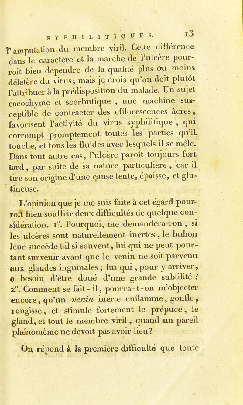 î amputation du membre viril. Cette différence dans le caractère et la maixhe de l'ulcère pour- roit bien dépendre de la qualité plus oii moins délétère du virus ; mais je crois qu'on doit plutôt Tattribuer à la prédisposition du malade. Un sujet cacochyme et scorbutique , une machine sus- ceptible de contracter des efftorescences âcres, favorisent l'activité du virus syphilitique , qui corrompt promptement toutes les parties qu'il, touche, et tous les fluides avec lesquels il se mêle. Dans tout autre cas, l'ulcère paroit toujours fdrt tard, par suite de sa nature particulière , car il tire son origine d'une cause lente, épaisse, et glu- tineuse. . L'opinion que je me suis faite à cet égard pour- roit bien souffrir deux difficultés de quelque con- sidération. 1°. Pourquoi, me demandera-t-on , si les ulcères sont naturellement inertes , le bubon lem- succède-t41 si souvent, lui qui ne peut pour- tant sm-venir avant que le venin ne soit parvenu aux glandes inguinales ; lui qui, pour y arriver, e besoin d'être doué d'une grande subtilité ? a. Conmient se fait-il, pourra-t-on m'objecter lencore, qu'un i^énin inerte enflamme , gonfle ^ rougisse, et stimule foi^tement le prépuce, le gland, et tout le membre viril, quand un pai'eil phénomème ne devoit pas avoir lieu? On, répond à la première difficulté que toute