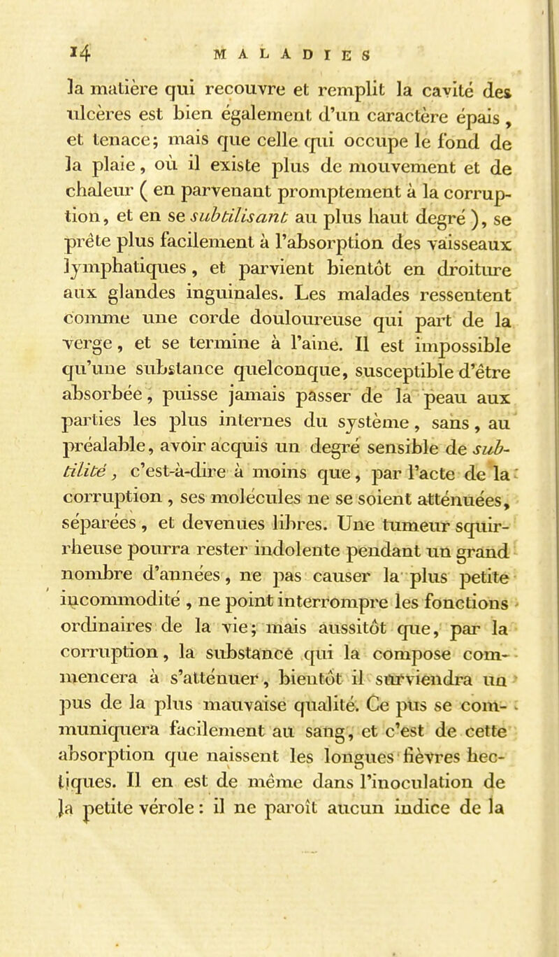 ]a matière qui recouvre et remplit la cavité des ulcères est bien également d'un caractère épais , et tenace; mais que celle qui occupe le fond de la plaie, où il existe plus de mouvement et de chaleur ( en parvenant promptement à la corrup- tion , et en se subtilisant au plus haut degré ), se prête plus facilement à l'absorption des vaisseaux lymphatiques, et parvient bientôt en droiture aux glandes inguinales. Les malades ressentent coimne une corde douloureuse qui part de la verge, et se termine à l'aine. Il est impossible qu'une substance quelconque, susceptible d'être absorbée, puisse jamais passer de la peau aux parties les plus internes du système, sans, au préalable, avoir acquis un degré sensible de sub- tilité, c'est-à-dire à moins que, par l'acte de là' corruption , ses molécules ne se soient atténuées, séparées , et devenues libres. Une tumeur squir- rheuse pourra rester indolente pendant un grand nombre d'années, ne pas causer la plus petite incommodité , ne point interrompre les fonctions - ordinaires de la vie; mais aussitôt que, par la corruption, la substance qui la compose com- mencera à s'atténuer , bientôt il stu-viendra un pus de la plus mauvaise qualité. Ce pus se com- : muniquera facilement au sang, et c'est de cette absorption que naissent les longues fièvres hec- tiques. Il en est de même dans l'inoculation de ]a petite vérole : il ne paroît aucun indice de la
