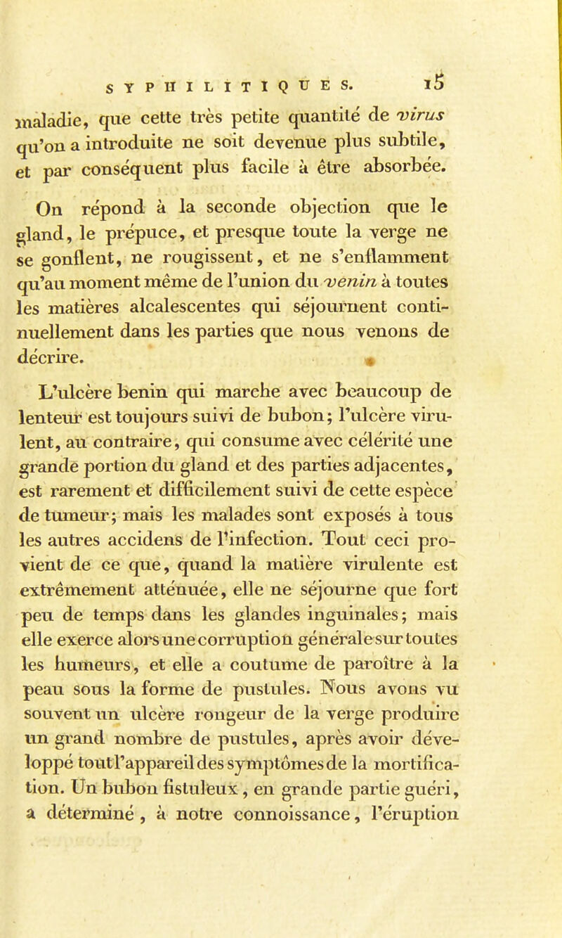 maladie, que cette très petite quantité de virus qu'on a introduite ne soit devenue plus subtile, et par conséquent plus facile à être absorbée. On répond à la seconde objection que le ^land, le prépuce, et presque toute la verge ne se gonflent, ne rougissent, et ne s'enflamment qu'au moment même de l'union du ^venin à toutes les matières alcalescentes qui séjournent conti- nuellement dans les parties que nous venons de décrire. « L'ulcère bénin qui marche avec beaucotip de lenteur est toujours suivi de bubon; l'ulcère viru- lent, au contraire, qui consume avec célérité une grande portion du gland et des parties adjacentes, est rarement et difficilement suivi de cette espèce de tmneur; mais les malades sont exposés à tous les autres accidens de l'infection. Tout ceci pro- vient de ce que, quand la matière virulente est extrêmement atténuée, elle ne séjourne que fort peu de temps dans les glandes inguinales; mais elle exerce aloi^s une corruption générale sur toutes les humeurs , et elle a coutume de paroître à la peau sous la forme de pustules. Nous avons vu souvent ulcère i-ongeur de la verge produire un grand nombre de pustules, après avoir déve- loppé touti'appareil des symptômes de la mortifica- tion. Un bubon fistuleux, en grande partie guéri, a déterminé , à notre connoissance, l'éruption