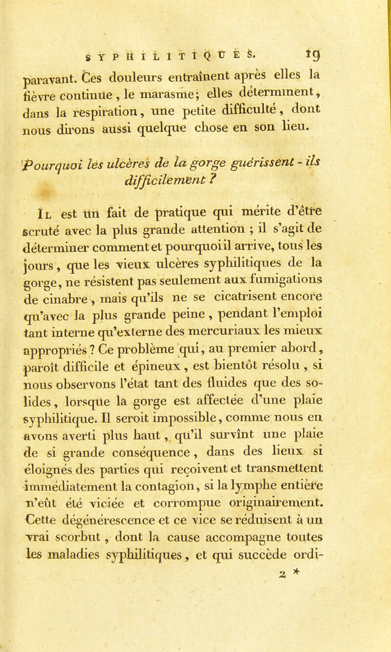 s Y p ii i L I T î Q û É à. ig paravant. Ces douleurs entraînent après elles la fièvre continue , le mai^asnie; elles déterminent, dans la respiration, une petite difficulté, dont nous dii'ons aussi quelque chose en son lieu. ^Pourcjuoi lés ulcères de la gorge guérissent - ils difficilement ? Il est lin fait de pratique qui mérite d'être scruté avec la plus grande attention ; il s'agit de déterminer comment et poiu-quoiil ai^ive, tous les jours, que les vieux tilcères sypliilitiques de là gorge, ne résistent pas seulement aux fumigations de cinabre , mais qu'ils ne se cicatrisent encore qu'avec la plus grande peine, pendant l'emploi tant interne qu'externe des mercuriaux les mieux appropriés ? Ce problème qui, au premier abol^l, paroit difficile et épineux, est bientôt résolu , si nous observons l'état tant des fluides que des so- lides , lorsque la gorge est affectée d'une plaie syphilitique. Il seroit impossible, comme nous en avons averti plus haut, qu'il survînt une plaie de si grande conséquence, dans des lieux si éloignés des parties qui reçoivent et transmettent immédiatement la contagion, si la lymphe entièît-e n'eût été viciée et corrompue originairement. Cette dégénérescence et ce vice se réduisent à un •vrai scorbut, dont la cause accompagne toutes les maladies syphilitiques, et qui succède ordi-