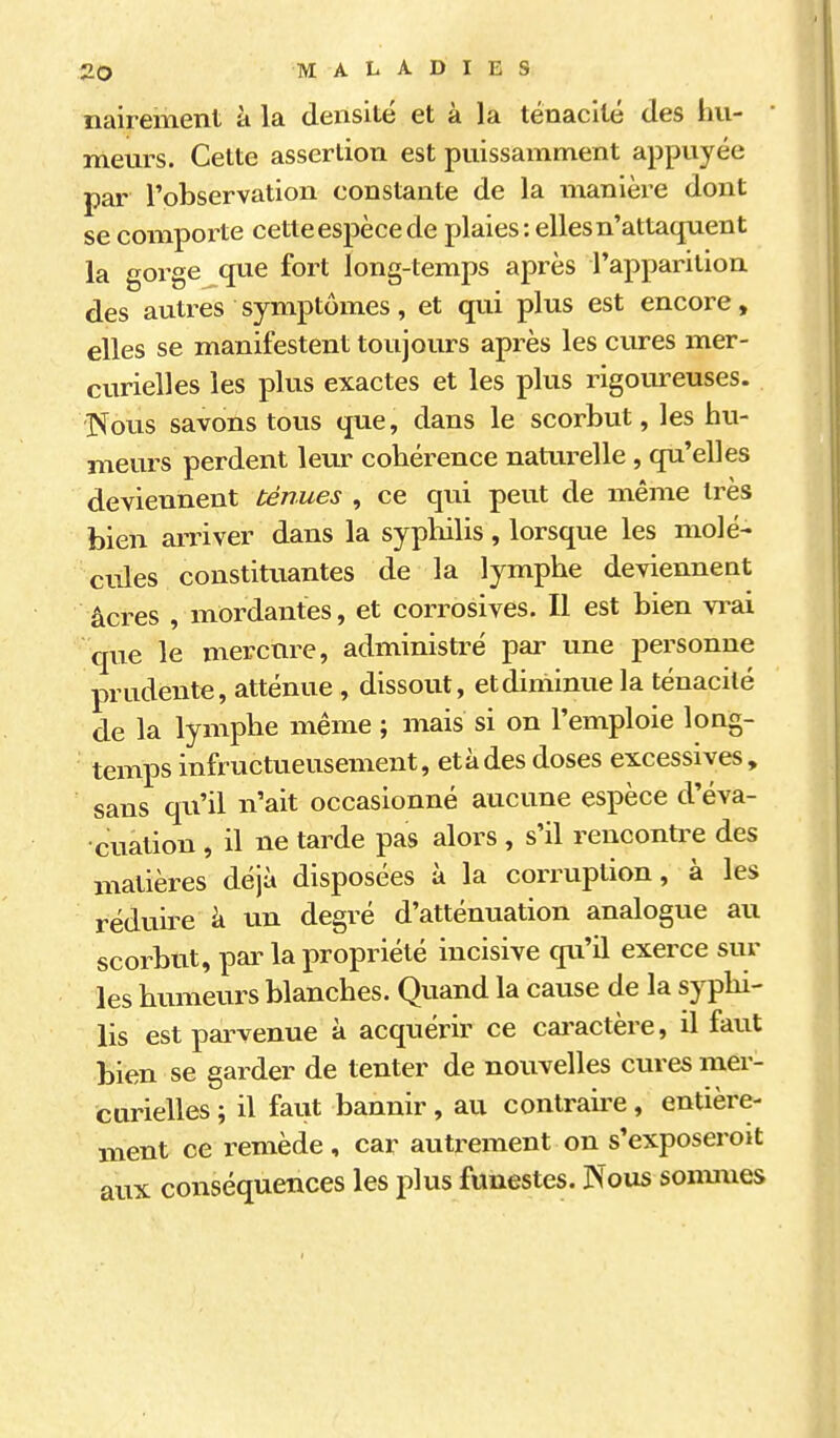 naireinent à la densité et à la ténacité des hu- ' meurs. Cette assertion est puissamment appuyée par l'observation constante de la manière dont se compoi^te cette espèce de plaies: elles n'attaquent la gorge que fort long-temps après l'apparition des autres symptômes, et qui plus est encore, elles se manifestent toujours après les cures mer- curielles les plus exactes et les plus rigoureuses. Nous savons tous que, dans le scorbut, les hu- meurs perdent leur cohérence natarelle, qu'elles deviennent ténues , ce qui peut de même très bien arriver dans la sypliilis, lorsque les molé- cules constitiiantes de la lymphe deviennent acres , mordantes, et corrosives. Il est bien vrai que le mercure, administré par une personne prudente, atténue , dissout, et diminue la ténacité de la lymphe même ; mais si on l'emploie long- temps infructueusement, et à des doses excessives, sans qu'il n'ait occasionné aucune espèce d'éva- cuation , il ne tarde pas alors , s'il rencontre des matières déjà disposées à la corruption, à les réduii^e à un degré d'atténuation analogue au scorbut, par la propriété incisive qu'il exerce sur les bumeurs blanches. Quand la cause de la syphi- lis est pai^venue à acquérir ce cai-actère, il faut bien se garder de tenter de nouvelles cures mer- curielles ; il faiit bannir, au contraii'e, entière- ment ce remède , car autrement on s'exposeroit aux conséquences les plus funestes. Nous sonmies