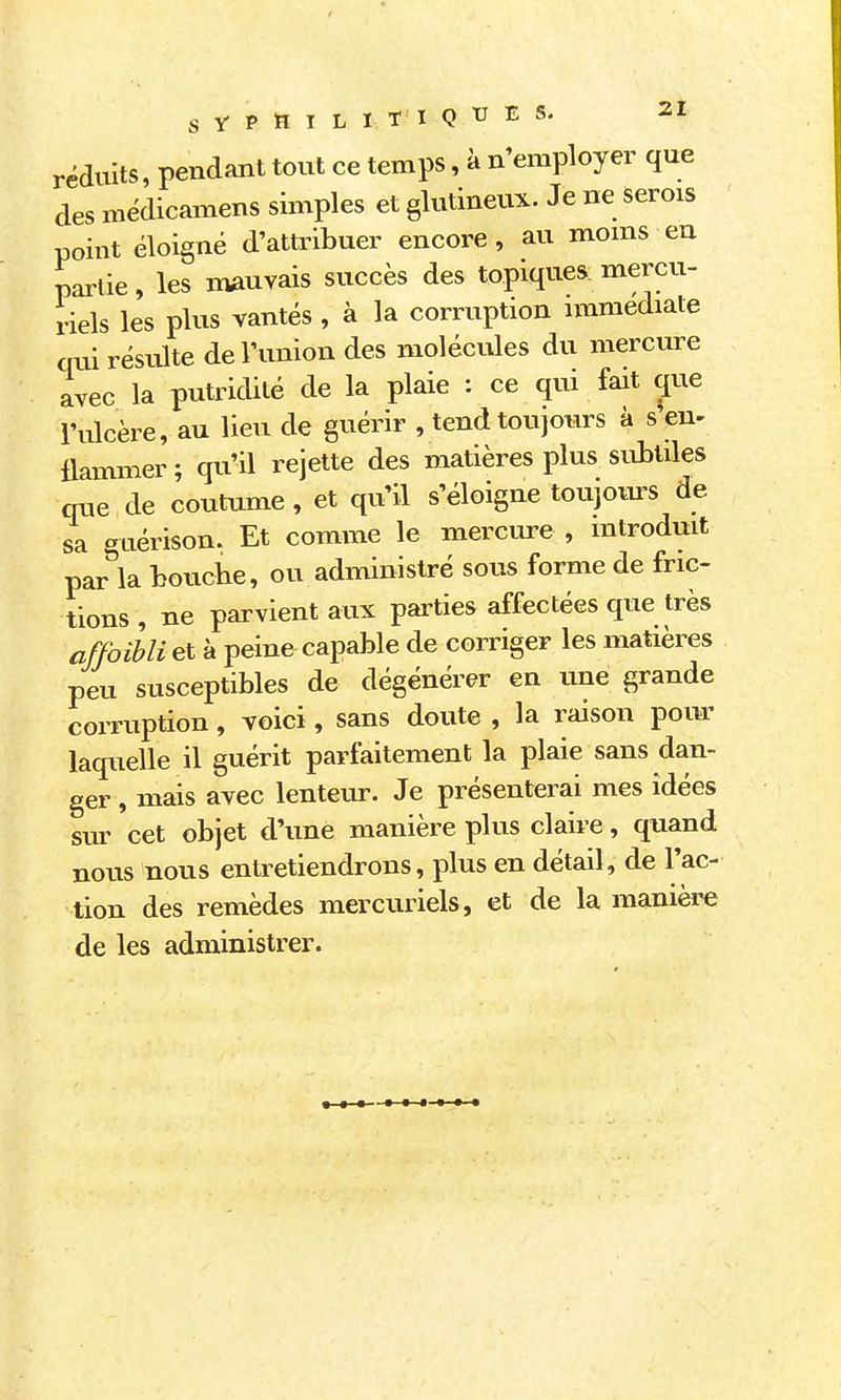réduits, pendant tout ce temps, à n'employer que des médicamens simples et glutineux. Je ne serois point éloigné d'attribuer encore, au moms eu partie, les nvauvais succès des topiques mercu- riels les plus vantés , à la corruption unmediate qui résulte de l'union des molécules du mercure avec la putridité de la plaie : ce qui fait que l'ulcère, au lieu de guérir , tend toujoiu's à s'en- llammer; qu'il rejette des matières plus subtiles que de coutume, et qu'il s'éloigne toujom'S de sa guérison. Et comme le mercure , introduit par la bouche, ou administré sous forme de fric- tions , ne parvient aux parties affectées que très affoibli et à peine capable de corriger les matières peu susceptibles de dégénérer en une grande corruption, voici, sans doute , la raison pour laquelle il guérit parfaitement la plaie sans dan- ger , mais avec lenteur. Je présenterai mes idées sur cet objet d'une manière plus claire, quand nous nous entretiendrons, plus en détail, de l'ac- tion des remèdes mercuriels, et de la manière de les administrer.