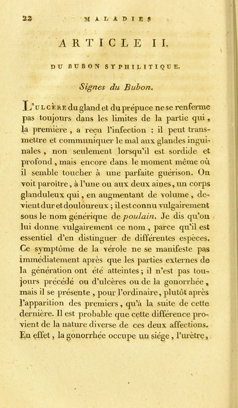 ARTICLE II, DU BUBON SYPHILITIQUE. Signes du Bubon, \j ULcÈilEdu gland et du prépuce ne se renferme pas toujours dans les limites de la partie qui, \si première , a reçu l'infection : il peut trans- mettre et communiquer le mal aux glandes ingui-> nales , non seulement lorsqu'il est sordide et profond, mais encore dans le moment même où il semble toucher à une parfaite guérison. On voit paroitre, à l'une ou aux deux aines, un corjDS glanduleux qui, en augmentant de volume , de^ vient dur et douloureux ; il est connu vulgairement sous le nom générique de poulain. Je dis qu'où lui donne vulgairement ce nom , parce qu'il est essentiel d'en distinguer de différentes espèces, Ce symptôme de la vérole ne se manifeste pas immédiatement après que les parties externes de la génération ont été atteintes ; il n'est pas tou-^ jours précédé ou d'ulcères ou de la gonorrhée , mais il se présente , pour l'ordinaire, plutôt après l'apparition des premiers, qu'à la suite de cette dernière. Il est probable que cette différence pro- vient de la natm-e diverse de ces deux affections. En effet, la gonorrhée occupe un siège, l'urètre,.