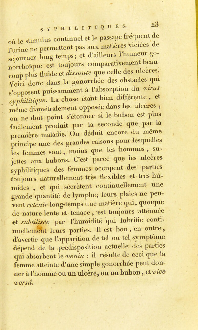 OÙ le stixmilus continuel et le passage fréquent de l'urine ne permettent pas aux matières viciées de séiourner long-temps; et d'ailleurs l'humeur go- norrhoïque est toujours comparativement beau- coup plus fluide et dissoute que celle des ulcères. Voici donc dans la gonorrhée des obstacles qui s'opposent puissamment à l'absorption du 'jnms syphilitique. La chose étant bien différente , et même diaméu^alement opposée dans les ulcères , on ne doit point s'étonner si le bubon est plus facilement produit par la seconde que par la première maladie. On déduit encore du même principe une des grandes raisons pour lesquelles les fenames sont, moins que les hommes , su^ jettes aux bubons. C'est parce que les ulcères syphilitiques des femmes occupent des parties toujours naturellement très flexibles et très hu- mides , et qui sécrètent continuellement une grande qiiantité de lymphe; leurs plaies ne peu- vent retenir long-temps une matière qui, quoique de nature lente et tenace , 'est toujours atténuée et subtilisée par l'humidité qui lubrifie conti- nuellemë^it leurs parties. Il est bon, en outre, d'avertir que l'apparition de tel ou tel symptôme dépend de la prédisposition actuelle des parties qui absorbent le njenin : il résulte de ceci que la femme atteinte d'une simple gonorrhée peut don- ner à l'homme ou un ulcère, ou un bubon, et'ZJicé - versa.