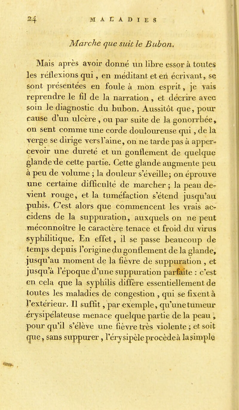 Marche que suit le Bubon, Mais après avoir donné un libre essor à toutes les réflexions qui, en méditant et en écrivant, se sont présentées en foule à mon esprit, je vais reprendre le fil de la narration, et décrire avec soin le diagnostic du bubon. Aussitôt que, poiu cause d'un ulcère , ou par suite de la gonorrhée, on sent comme une corde douloureuse qui, de la verge se dirige verslaine, on ne tarde pas à apper-r cevoir une dureté et un gonflement de quelque glandetie cette partie. Cette glande augmente peu à peu de volume ; la doulem- s'éveille; on éprouve une certaine difficulté de marcher ; la peau de- vient rouge, et la tuméfaction s'étend jusqu'au pubis. C'est alors que commencent les vrais ac-î- çidens de la suppm^ation, auxquels on ne peut méconnoître le caractère tenace et froid du virus syphilitique, En effet, il se passe beaucoup de temps depuis l'origine du gonflement de la glande, jusqu'au moment de la fièvre de suppuration , et jusqu'à l'époque d'une suppm^ation parfaite : c'est en cela que la syphilis diffère essentiellement de toutes les maladies de congestion , qui se fixent à l'extérieur. Il suffit, par exemple, qu'une tumeur érysipélateuse menace quelque partie de la peau , pour qu'il s'élève une fièvre très violente ; et soit que^ sans suppurer, l'éiysipèle procède à lasimplo