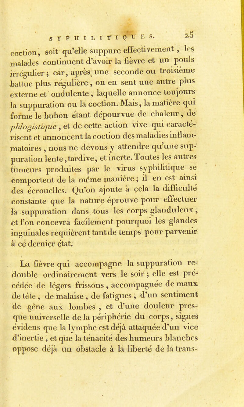 SYPHILîTI ^'tj E S. 2.S coction, soit quVH^ suppure effectivement , les malades continuent d'avoir la fièvre et un pouls irrégulier; car, après une seconde ou troisième ialtue plus régulière, on en sent une autre plus externe et ondulente, laquelle annonce toujours la suppuration ou la coction. Mais, la matière qui forme le bidîon étant dépourvue de chalem^, de phlogistique, et de cette action vive qui cai-acté- risent et annoncent la coction des maladies intlam- matoires , nous ne devons y attendre qu'une sup- puration lente,tardive, et inerte.Toutes les autres tumeurs produites par le virus syphilitique se comportent de la même manière ; il en est ainsi des écrouelles. Qu'on ajoute à cela la difficulté constante que la nature éprouve pom^ effectuer la suppuration dans tous les corps glanduleux, et l'on concevi^a facilement pourquoi les glandes inguinales requièrent tant de temps pour parvenir à ce dernier état, La fièvre qui accompagne la suppuration re- double ordinairement vers le soii' ; elle est pré- cédée de légers frissons, accompagnée de maux de téte, de malaise, de fatigues , d'un sentiment de gêne aux lombes , et d'une douleur pres- que universelle de la périphérie du corps, signes évidens que la lymphe est déjà attaquée d'un vice d'inertie , et que la ténacité des humeurs blanches oppose déjà un obstacle à la liberté de la Iraus-