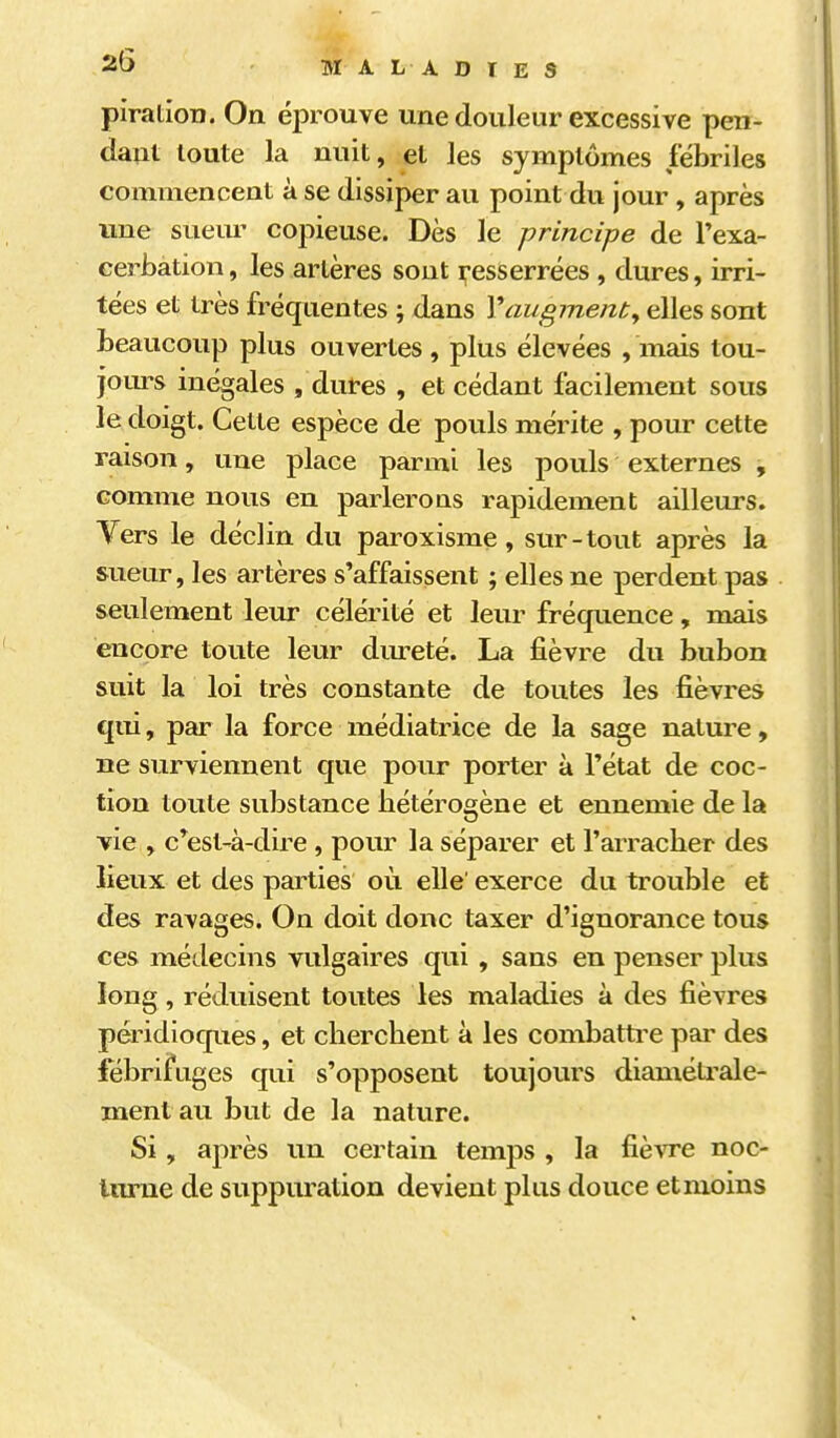 piralion. On éprouve une douleur excessive pen- dam toute la nuit, et les symptômes fébriles commencent à se dissiper au point du jour , après une sueur copieuse. Dès le principe de l'exa- cerbation, les artères sont i^esserrées , dures, irri- tées et très fréquentes ; dans Y augmenta elles sont beaucoup plus ouvertes , plus élevées , mais tou- jom-s inégales /dures , et cédant facilement sous le doigt. Cette espèce de pouls mérite , pour cette raison, une place parmi les pouls externes , comme nous en parlerons rapidement ailleurs. Vers le déclin du paroxisme, sur-tout après la sueur, les artères s'affaissent ; elles ne perdent pas seulement leur célérité et leur fréquence, mais encore toute leur dm-eté. La fièvre du bubon suit la loi très constante de toutes les fièvres qui, par la force médiatrice de la sage nature, ne surviennent que pour porter à l'état de coc- tion toute substance hétérogène et ennemie de la vie , c'est-à-dire , pour la séparer et l'arracher des lieux et des parties où elle' exerce du trouble et des ravages. On doit donc taxer d'ignorance tous ces médecins vulgaires qui, sans en penser plus long, réduisent toutes les maladies à des fièvres péridioques, et cherchent à les combatti^e par des fébrifuges qui s'opposent toujours diamétrale- ment au but de la nature. Si , après un certain temps , la fièvre noc- inme de suppuration devient plus douce etmoins