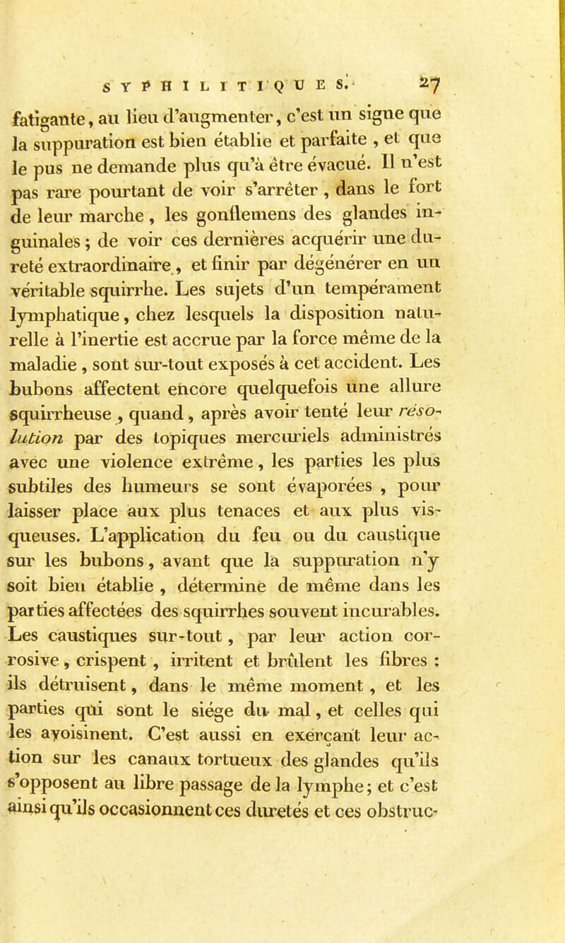 s Y ? H I L I T I Q U E S^ îi^ fatigante, au lieu d'augmenter, c'est un signe que la suppuration est bien établie et parfaite , et que le pus ne demande plus qu'à être évacué. 11 n'est pas rare pourtant de voir s'arrêter, dans le fort de leur marche , les gonflemens des glandes in- guinales ; de voir ces dernières acquérir une du- reté extraordinaire , et finir par dégénérer en un véritable squirrhe. Les sujets d'un tempérament lymphatique, chez lesquels la disposition natu- relle à l'inertie est accrue par la force même de la maladie, sont sur-tout exposés à cet accident. Les bubons affectent encore quelquefois une allure squirrheuse , quand, après avoir tenté leur réso-^ lubion par des topiques merciu-iels administrés avec une violence extrême, les parties les plus subtiles des humeurs se sont évaporées , poiu laisser place aux plus tenaces et aux plus vis- queuses. L'application du feu ou du caustique sur les bubons, avant que la stippuration n'y soit bien établie , détermine de même dans les parties affectées des squirrhes souvent incurables. Les caustiques sur-tout, par leur action cor- rosive, crispent , irritent et brûlent les fibres ; ils détruisent, dans le même moment, et les parties qui sont le siège du- mal, et celles qui les ayoisinent. C'est aussi en exerçant leur ac- tion sur les canaux tortueux des glandes qu'ils s'opposent au libre passage de la lymphe; et c'est mnsi qu'ils occasionnent ces diu-etés et ces obstrue-