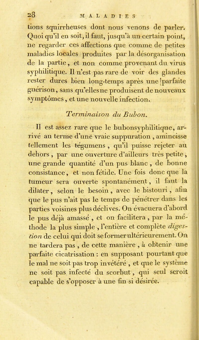 4 38 MALADIES lions squirrheuses dont nous prenons de parler. Quoi qu'il en soit, il faut, jusqu'à un certain point, ne regarder ces affections que comme de petites maladies locales produites par la désorganisation de la partie, et non comme provenant du virus syphilitique. Il n'est pas rare de voir des glandes rester dures bien long-temps après une?parfaite guérison, sans qu'elles ne produisent de nouveaux symptômes, et une nouvelle infection. 1 Terminaison du Bubon. ^ Il est assez rai^e que le bubonsyphilitique, ar- rivé au terme d'une vraie suppuration , amincisse tellement les t^umens , qu'il puisse rejeter au dehors , par une ouverture d'ailleurs très petite, line grande quantité d'un pus blanc , de bonne ; consistance, et non fétide. Une fois donc que la tumeur sera ouverte spontanément, il faut la dilater, selon le besoin, avec le bistouri, afin que le pus n'ait pas le temps de pénétrer dans les i parties voisines plus déclives. On évacuera d'abord le pus déjà amassé , et on facilitera , par la mé- thode la plus simple , l'entière et complète diges- tion de celui qui doit se former ultérieurement. On ne tardera pas , de cette manière , à obtenir une parfaite cicatrisation : en supposant pourtant que le mal ne soit pas trop invétéré , et que le système ne soit pas infecté du scorbut, qui seul seroit capable de s'opposer à une fin si désirée. 1