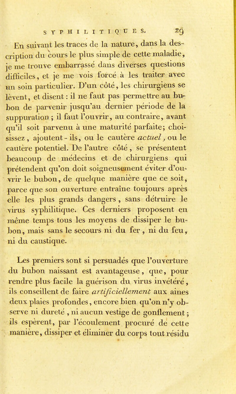 En suivant les traces de la nature, dans la des- cription du coms le plus simple de cette maladie, je me trouve embarrassé dans diverses questions difficiles, et je me vois forcé à les traiter avec un soin particulier. D'un côté, les chirurgiens se lèvent, et disent : il ne faut pas permettre au bur bon de parvenir jusqu'au dernier période de la suppuration ; il faut l'ouvrir, au contraire, avant qu'il soit parvenu à une maturité parfaite; choi- sissez , ajoutent - ils, ou le cautère actuel, ou le cautère potentiel. De l'autre côté , se présentent beaucoup de médecins et de chirurgiens qui prétendent qu'on doit soigneusement éviter d'ou- vrir le bubon, de quelque manière que ce soit^ parce que son ouverture entraîne toujom^s après elle les plus grands dangers, sans détruire le virus syphilitique. Ces derniers proposent en même temps tous les moyens de dissiper le bu- bon, mais sans le secours ni du fer , ni du feu, ni du caustique. Les premiers sont si persuadés que l'ouverture du bubon naissant est avantageuse, que, pour rendre plus facile la guérison du virus invétéré, ils conseillent de faire artijiciellement aux aines deux plaies profondes, encore bien qu'on n'y ob- serve ni dureté , ni aucun vestige de gonflement ; ils espèrent, par l'écoulement procuré de cette manière, dissiper et éliminer du corps tout résidu