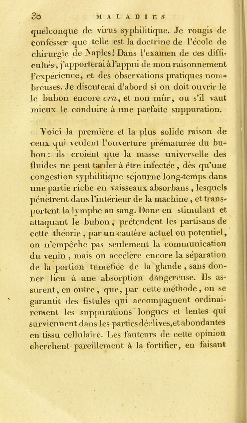 quelconque de virus syphilitique. Je rougis de confesser que telle est la doctrine de l'école de chirurgie de Naples ! Dans l'examen de ces diffi- cultés, j'apporterai à l'appui de mon raisonnement l'expérience, et des observations pratiques non - breuses. Je discuterai d'abord si on doit ouvrir le le bubon encore cm, et non mûr, ou s'il vaut mieux le conduire à une parfaite suppuration. Yoici la première et la plus solide raison de ceux qui veulent l'ouverture prématurée du bu- bon : ils croient que la masse universelle des fluides ne peut tarder à être infectée , dès qu'une congestion syphilitique séjourne long-temps dans une partie riche en vaisseaux absorbans , lesquels pénètrent dans l'intérieur de la machine , et trans^ portent la lymphe au sang. Donc en stimulant et attaquant le bubon , prétendent les partisans de cette théorie , par un cautère actuel ou potentiel, on n'empêche pas seulement la communication du venin , mais on accélère encore la séparation de la portion tuméfiée de la glande , sans don- ner lieu à une absorption dangereuse. Ils as- surent, en outre , (jue, par cette méthode, on se garantit des fistules qui accompagnent ordinai- rement les suppurations longues et lentes qui surviennent dans les parties déclives,et abondantes en tissu cellulaire. Les fauteurs de cette opinion cherchent pareillement à la fortifier, en faisant