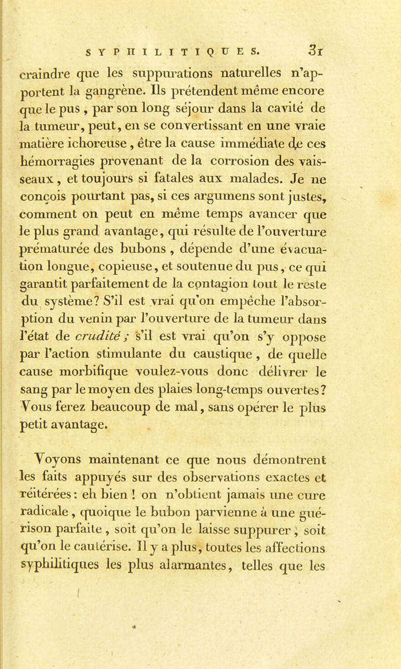 craindre qiie les suppurations naturelles n'ap- portent la gangrène. Ils prétendent même encore que le pus , par son long séjour dans la cavité de la timiem^ peut, en se convertissant en une vraie matière ichoreuse, être la cause immédiate âja ces hémorragies provenant de la corrosion des vais- seaux , et toujours si fatales aux malades. Je ne conçois pourtant pas, si ces argumens sont justes, comment on peut en même temps avancer que le plus grand avantage, qui résulte de l'ouverture prématurée des bubons , dépende d'une évacua- tion longue, copieuse, et soutenue du pus, ce qui garantit parfaitement de la contagion tout le reste du système? S'il est vrai qu'on empêche rabsoi- ption du venin par l'ouverture de la tumeur dans l'état de crudité ; s'il est vrai qu'on s'y oppose par l'action stimulante du caustique , de quelle cause morbifique voulez-vous donc délivrer le sang par le moyen des plaies long-temps ouvertes? Vous ferez beaucoup de mal, sans opérer le plus petit avantage. Yoyons maintenant ce que nous démontrent les faits appuyés sur des observations exactes et réitérées : eh bien ! on n'obtient jamais une cure radicale, cpioique le bubon parvienne à une gué- rison parfaite , soit qu'on le laisse suppurer ; soit qu'on le cautérise. Il y a plus, toutes les affections syphilitiques les plus alarmantes, telles que les f