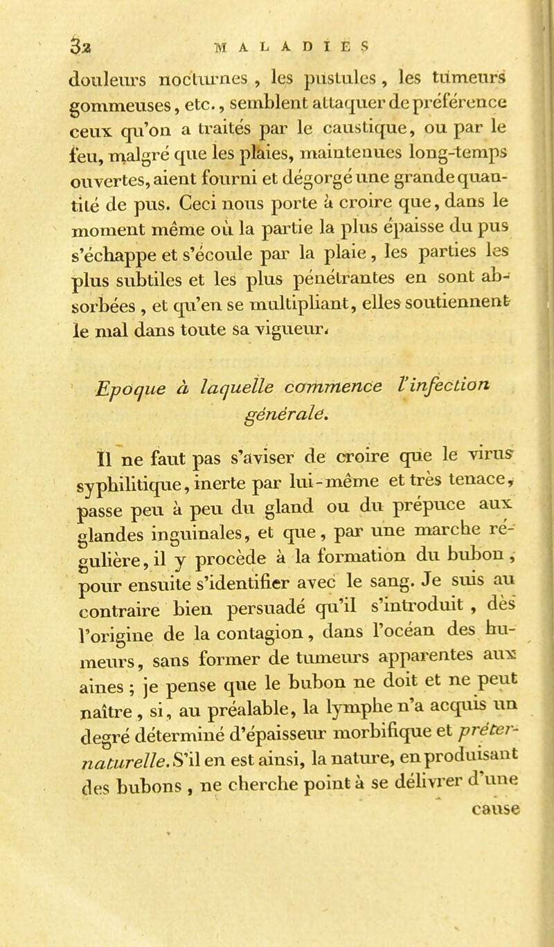 douleurs nocturnes , les pustules, les tiimeurs gommeuses, etc., semblent attaquer de préférence ceux qu'on a traités par le caustique, ou par le ieu, malgré que les plaies, mainteQues long-temps ouvertes, aient fourni et dégorgé une grande quan- tité de pus. Ceci nous porte à croire que, dans le moment même où la partie la plus épaisse du pus s'échappe et s'écoule par la plaie, les parties les plus subtiles et les plus pénétrantes en sont ab- sorbées , et qu'en se multipliant, elles soutiennent le mal dans toute sa vigueur* Epoque à laquelle commence l'infection générale. Il ne faut pas s'aviser de croire que le virusr syphilitique, inerte par lui-même et très tenace, passe peu à peu du gland ou du prépuce aux glandes inguinales, et que, par une marche ré-' gulière, il y procède à la formation du biibon , pour ensuite s'identifier avec le sang. Je suis au contraire bien persuadé qu'il s'introduit , dès l'origine de la contagion, dans l'océan des hu- meurs, sans former de tumem^s apparentes aux aines ; je pense que le bubon ne doit et ne peut naître , si, au préalable, la lymphe n'a acquis un degré déterminé d'épaisseiu- morbifique et prétei- naturelleSW en est ainsi, la natm-e, en produisant des bubons , ne cherche point à se délivrer d'une cause