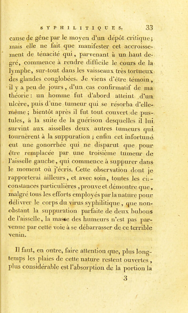 cause de gêne par le moyen d'un dépôt critique ; mais elle ne fait que manifester cet accroisse- ment de ténacité qui, parvenant à un haut de- gré, commence à rendre difficile le cours de la lymphe, sur-tout dans les vaisseaux très tortueux des glandes conglobéeSi Je viens d'être témoin, • il y a peu de jours , d'un cas confirmatif de ma théorie : un homme fut d'abord atteint d'un ulcère, puis d'une tumeur qui se résorba d'elle* même ; bientôt après il fut tout couvert de pus^ tules, à la suite de la guérison desquelles il lui survint aux aisselles deux autres tumeurs qui tournèrent à la suppuration ; enfin cet infortuné eut une gonorrhée qui ne disparut que poiu* être remplacée par une troisième tumeur de l'aisselle gauche, qui commence à suppurer dans le moment où j'écris. Cette observation dont je rapporterai ailleurs, et avec soin, toutes les cir- constances particulières ,prouve et démontre que, malgré tous les efforts employés par la nature pour délivrer le corps du virus syphilitique , que non- obstant la suppuration parfaite de deux bubons de l'aisselle, la masse des humeurs n'est pas par- Tenue par celte voie à se débarrasser de ce terrible venin. Il faut, en outre, faire attention que, plus long- . temps les plaies de cette nature restent ouvertes , plus considérable est l'absorption de la portion la 3