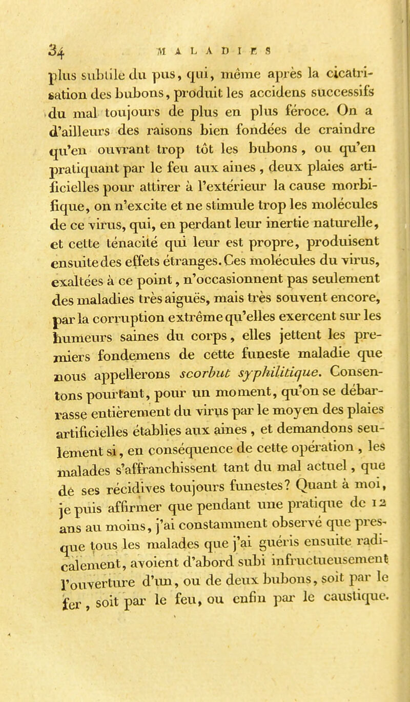 plus subtile du pus, qui, même après la cicatri- sation des bubons, produit les accidens successifs • du mal toujours de plus en plus féroce. On a d'ailleurs des raisons bien fondées de craindre qu'eu ouwant trop tôt les bubons , ou qu'en pratiquant par le feu aux aines, deux plaies arti- ficielles pour attirer à l'extérieur la cause morbi- fique, on n'excite et ne stimule trop les molécules de ce virus, qui, en perdant leur inertie natm-elle, et cette ténacité qui leur est propre, produisent ensuite des effets étranges. Ces molécules du virus, exaltées à ce point, n'occasionnent pas seulement des maladies très aiguës, mais très souvent encore, parla corruption extrême qu'elles exercent sur les htimeurs saines du corps, elles jettent les pre- miers fondemens de cette funeste maladie que nous appellerons scorbut syphilitique. Consen- tons pourtant, pour un moment, qu'on se débar- rasse entièrement du virus par le moyen des plaies artificielles établies aux aines, et demandons seu- lement si, en conséquence de cette opération , les malades s'affranchissent tant du mal actuel, que dè ses récidives toujours funestes? Quant à moi, jepiiis affirmer que pendant une pratique de 12 ans au moins, j'ai constamment observé que pres^ que tous les malades que j'ai guéris ensuite radi- calement, avoient d'abord subi infructueusement l'ouverture d'im, ou de deux bubons, soit par le fer, soit par le feu, ou en6n pai- le caustique.