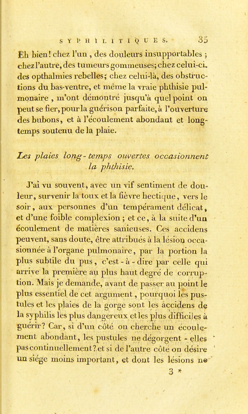 Eh bien! chez l'un , des douleurs insupportables ; chez l'autre, des tumeurs gommeuses; chez celui-ci. des opthahnies rebelles ? chez celui-là, des obstruc- tions du bas-ventre, et même la vraie phthisie pul- monaire , m'ont démontré jusqu'à quel point on peut se fier, pour la guérison parfaite, à Toilverture des bubons > et à l'écoulement abondant et long- temps soutenu de la plaie. ZjCS plaies long- temps ouvertes occasionnent la phthisie. J'ai vu souvent,, avec Un vif sentiment de dou- leur, siu*venir la toux et la fièvre hectique, vers le soir, aux personnes d'un tempérament délicat, et d'une foible complexion ; et ce, à la suite d*ua écoulement de matières sanieuses. Ces accidens peuvent, sans doute, être attribués à la lésion occa- sionnée à l'organe pulmonaire, par la portion la plus subtile du pus, c'est - à - dire par celle qui arrive la première au plus haut degré de corrup- tion. Mais je demande, avant de passer au point le plus essentiel de cet argument, pourquoi les pus- tiiles et les plaies de la gorge sont les accidens de la syphilis les plus dangereux et les plus difficiles à guérir? Car, si d'un côté on cherche un écoule- ment abondant, les pustules ne dégorgent - elles * pas continuellement? et si de l'autre côté on désire ' un siège moins important, et dont les lésions n» 3 ^