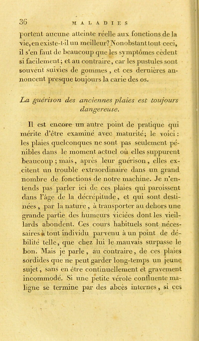 portent aiicime atteinte réelle aux fonctions de la ■vie, en existe-l-il un meilleur? Nonobstant tout ceci, il s'en faut de beaucouj) que les symptômes cèdent si facilement; et au contraire, car les pustules sont souvent suivies de gommes , et ces dernières an- noncent presque toujours la carie des os. La guérison des anciennes plaies est toujouj's dangereuse. Il est encore un autre point de pratique qui mérite d'être examiné avec maturité; le voici: les plaies quelconques ne sont pas seulement pé- nibles dans le moment actuel où elles suppiu-ent beaucoup ; mais, après lem^ guérison, elles ex- citent un trouble extraordinaii^e dans un grand nombre de fonctions de notre macbine. Je n'en- tends pas parler ici de ces plaies qui paroissent dans Fâge de la décrépitude, et qui sont desti- nées , par la nature , à transporter au debors une grande partie des bumeurs viciées dont les vieil- lards abondent. Ces cours habituels sont néces- saires à tout individu pai^venu à un point de dé- bilité telle, que chez lui le mauvais surpasse le bon. Mais je parle, au contraire, de ces plaies sordides que ne peut garder long-temps un jeune sujet, sans en être continuellement et gravement incQmmodé. Si une petite vérole conlluenle ma- ligne se termine par des abcès internes, si ces