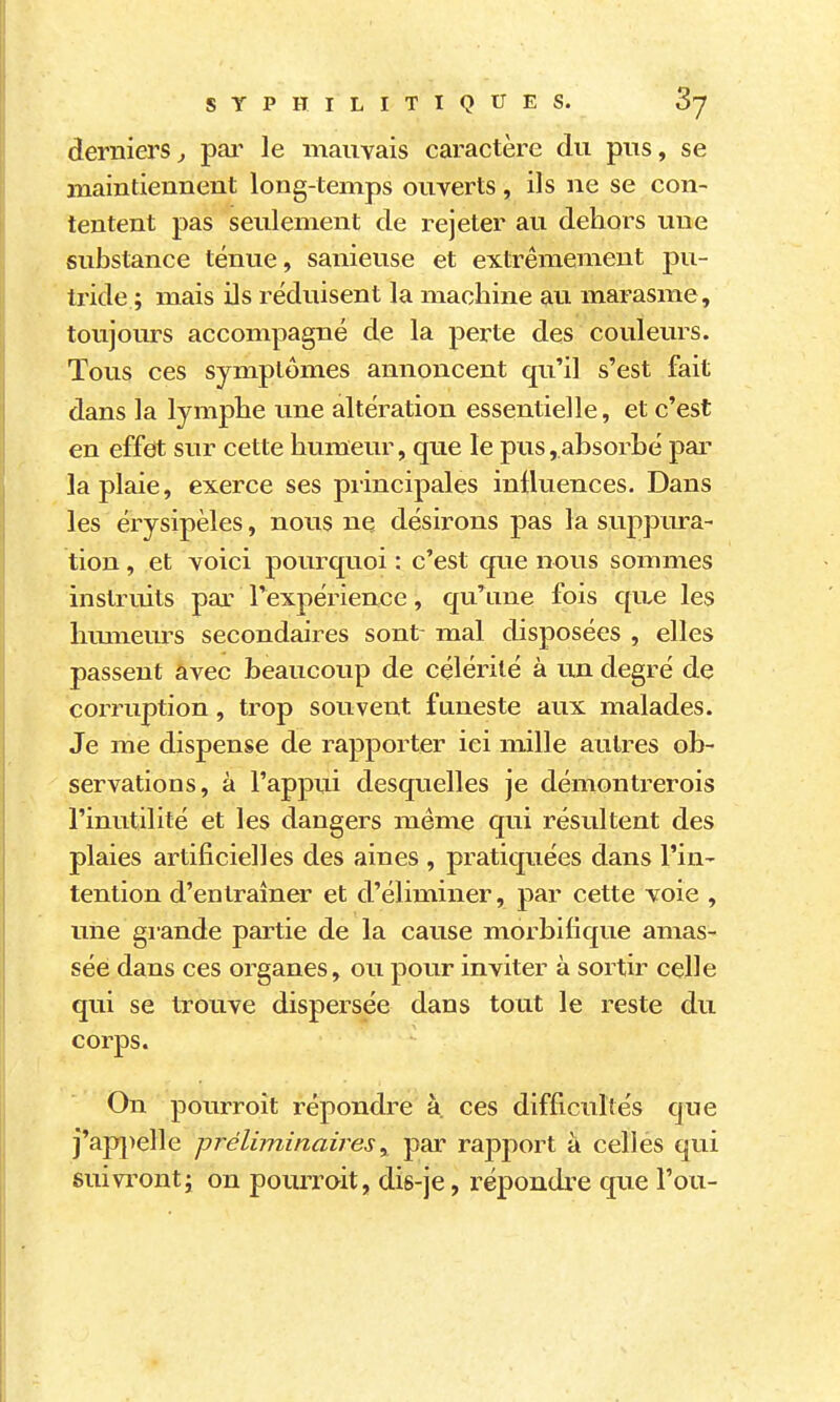 derniers^ pai' le mauvais caractère du pus, se maintiennent long-temps ouverts, ils ne se con- tentent pas seulement de rejeter au dehors une substance ténue, sanieuse et extrêmement pu- tride ; mais ils réduisent la machine au marasme, toujours accompagné de la perte des couleurs. Tous ces symptômes annoncent qu'il s'est fait dans la lymphe une altération essentielle, et c'est en effet sur cette humeur, que le pus,absorbé par la plaie, exerce ses principales influences. Dans les érysipèles, nous ne désirons pas la suppura- tion , et voici pourquoi : c'est que nous sommes instruits par l'expérience, qu'une fois qiLC les hmneurs secondaires sont mal disposées , elles passent âvec beaucoup de célérité à un degré de corruption, trop souvent funeste aux malades. Je me dispense de rapporter ici mille autres ob- servations, à l'appui desquelles je démontrerois l'inutilité et les dangers même qui résultent des plaies artificielles des aines , pratiquées dans l'in- tention d'entraîner et d'éliminer, par cette voie , une glande partie de la cause morbifique amas- sée dans ces organes, ou pour inviter à sortir celle qui se trouve dispersée dans tout le reste du corps. On pourroit répondre à. ces difficultés que j'aj)j)elle préliminairespar ra23port à celles qui suivronti on pourroit, dis-je, répondre que l'on-