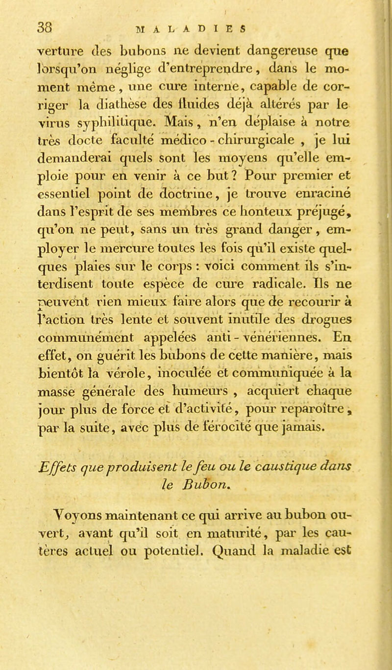vertnre des bubons ne devient dangereuse que lorsqu'on néglige d'entreprendre, dans le mo- ment même, une cure interne, capable de cor- riger la diathèse des Iluides déjà altérés par le virus syphilitique. Mais, n'en déplaise à notre très docte faculté médico - chirurgicale , je lui demanderai quels sont les moyens qu'elle em- ploie pour en venir à ce but? Pour premier et essentiel point de doctrine, je trouve enraciné dans l'esprit de ses membres ce honteux préjugé, qu'on ne peut, sans un très grand danger, em- ployer le meircure toutes les fois qu'il existe quel- ques plaies sur le corps : voici comment ils s'in- terdisent toute espèce de cure radicale. Ils ne peuveiit rien mieux faire alors que de recourir à J'action très lente et souvent inutile des drogues communément appelées anti - vénériennes. Eu effet, on guérit les bubons de cette manière, mais bientôt la vérole, inoculée et communiquée à la masse générale des humem-s , acquiert chaque jour plus de force et d'activité, pour reparoître, par la suite, aveic plus de férocité que jamais. Buffets que produisent le feu au le caustique dans le Buhon. Voyons maintenant ce qui arrive au bubon ou- vert,, avant qu'il soit en maturité, pai' les cau- tères actuel ou potentiel. Quand la maladie est