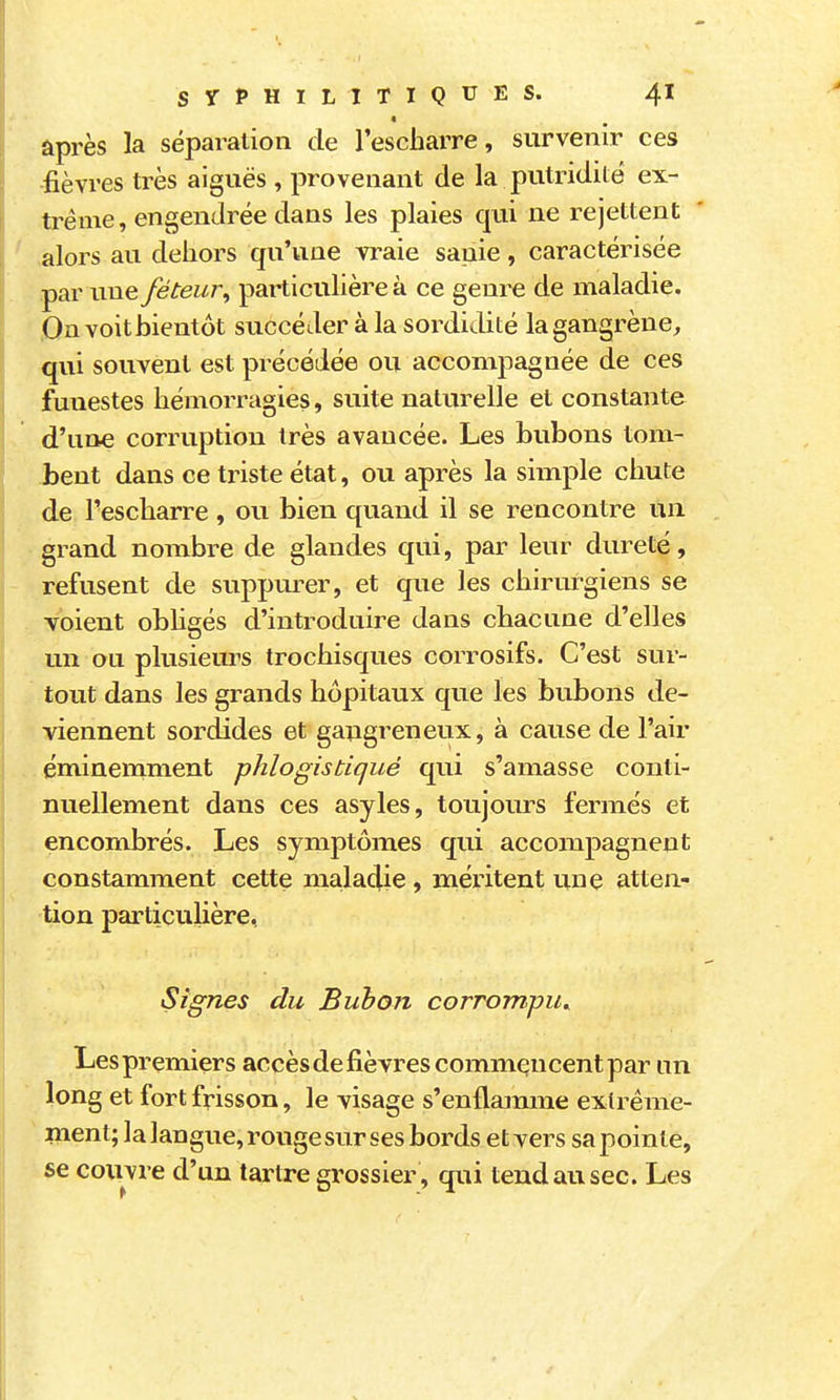 après la séparation de l'escbarre, survenir ces fièvres très aiguës , provenant de la putridite ex- trême, engendrée dans les plaies qui ne rejettent alors au dehors qu'une vraie sanie, caractérisée par une féteur, particulière à ce genre de maladie. On voit bientôt succéder à la sordidité la gangrène, qui souvent est précédée ou accompagnée de ces funestes hémorragies, suite naturelle et constante d'une corruption très avancée. Les bubons tom- bent dans ce triste état, ou après la simple chute de Tescharre, ou bien quand il se rencontre un grand nombre de glandes qui, par leur dureté, refusent de suppm^er, et que les chirurgiens se voient obligés d'introduire dans chacune d'elles un ou plusieurs trochisques corrosifs. C'est sur- tout dans les grands hôpitaux que les bubons de- viennent sordides et gangreneux, à cause de l'air éminemment phlogistiqué qui s'amasse conti- nuellement dans ces asyles, toujours fermés et encombrés. Les symptômes qui accompagnent constamment cette malaclie , méritent une atten- tion particulière, Signes du Bubon corrompu^ Les premiers accès de fièvres commencent par un long et fort frisson, le visage s'enflaimne extrême- ment; la langue, rouge sur ses bords et vers sa pointe, se couvre d'un tartre grossier, qui tend au sec. Les