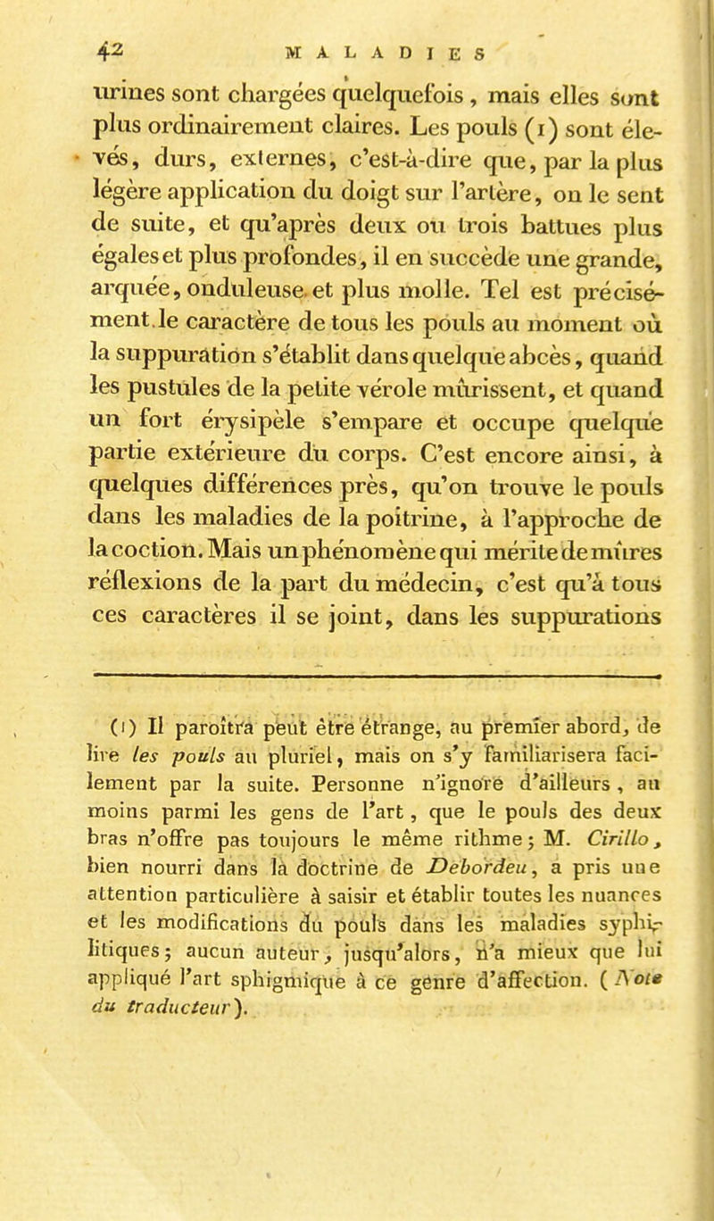 t urines sont chargées quelquefois, mais elles sont plus ordinairement claires. Les pouls (i) sont éle- vés, durs, externes, c'est-à-dire que, par la plus légère application du doigt sur l'artère, on le sent de suite, et qu'après deux ou trois battues plus égales et plus profondes , il en succède une grande, arquée, onduleuse.et plus molle. Tel est précisé- ment.le caractère de tous les pouls au moment où la suppuration s'établit dans quelque abcès, quand les pustules de la petite vérole mûrissent, et quand un fort éi-ysipèle s'empare et occupe quelque partie extérieure du corps. C'est encore ainsi, à quelques différences près, qu'on trouve le pouls dans les maladies de la poitrine, à l'approche de lacoction.Mais un phénomène qui mérite demûres réflexions de la part du médecin, c'est qii'àtous ces caractères il se joint, dans les suppurations (i) Il paroitra pteul être étrange, au premier abordj de livé les pouls au pluriel ) mais on s'y farnillarisera faci- lement par la suite. Personne n'ignoré d'ailleurs , au moins parmi les gens de l'art, que le pouls des deux bras n'offre pas toujours le même ritlime ; M. Cirillo, bien nourri dans là doctrine de Debo'rdeu, a pris une attention particulière à saisir et établir toutes les nuances et les modifications du pouls dàns les inâladies syphir litiques; aucun auteur, jusqu'alors, »'a mieux que lui appliqué l'art sphigmique à ce genre d'affection. ( I\'ot» du traducteur).