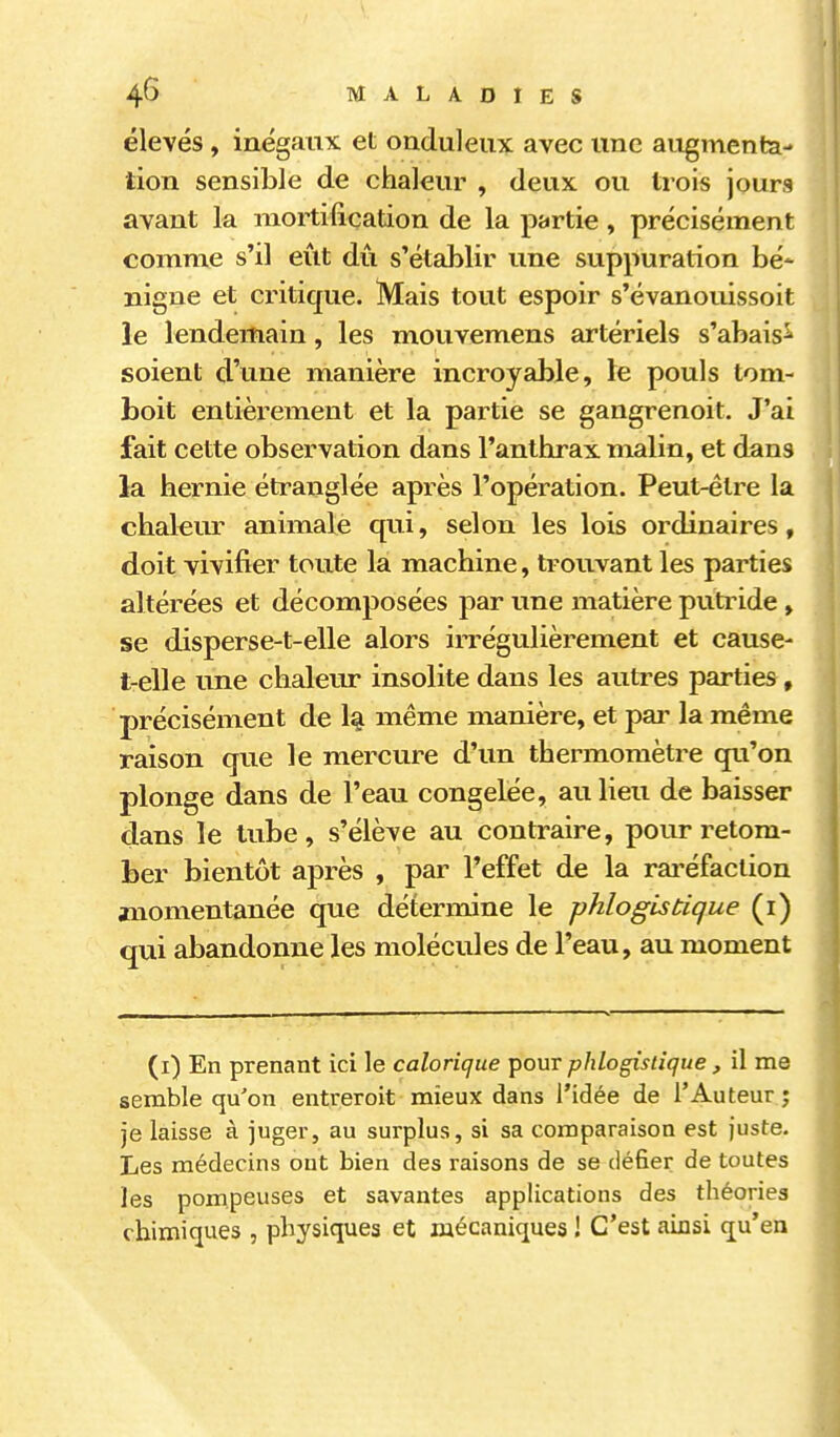 élevés, inégaux et onduleux avec une augmenta- tion sensible de chaleur , deux ou trois jours avant la mortification de la partie, précisément comme s'il eut dû s'établir une suppuration bé- nigne et critique. Mais tout espoir s'évanouissoit le lendemain, les mouvemens artériels s'abais^ soient d'une manière incroyable, le pouls tom- boit entièrement et la partie se gangrenoit. J'ai fait cette observation dans l'anthrax malin, et dans la hernie étranglée après l'opération. Peut-être la chakur animale qui, selon les lois ordinaires, doit vivifier toute la machine, trouvant les parties altérées et décomjiosées par une matière putride, se disperse-t-elle alors irrégulièrement et cause- t-elle une chaleur insolite dans les autres parties , précisément de 1% même manière, et pai- la même raison que le mercure d'un thermomètre qu'on plonge dans de l'eau congelée, au lieu de baisser dans le tube, s'élève au contraire, pour retom- ber bientôt après , par l'effet de la rai'éfaction wiomentanée que détermine le phlogistique (i) qui abandonne les molécules de l'eau, au moment (i) En prenant ici le calorique pour phlogistique , il me semble qu'on entreroit mieux dans l'idée de l'Auteur; je laisse à juger, au surplus, si sa comparaison est juste. Les médecins ont bien des raisons de se défier de toutes les pompeuses et savantes applications des théories chimiques , physiques et mécaniques ! C'est ainsi qu'en