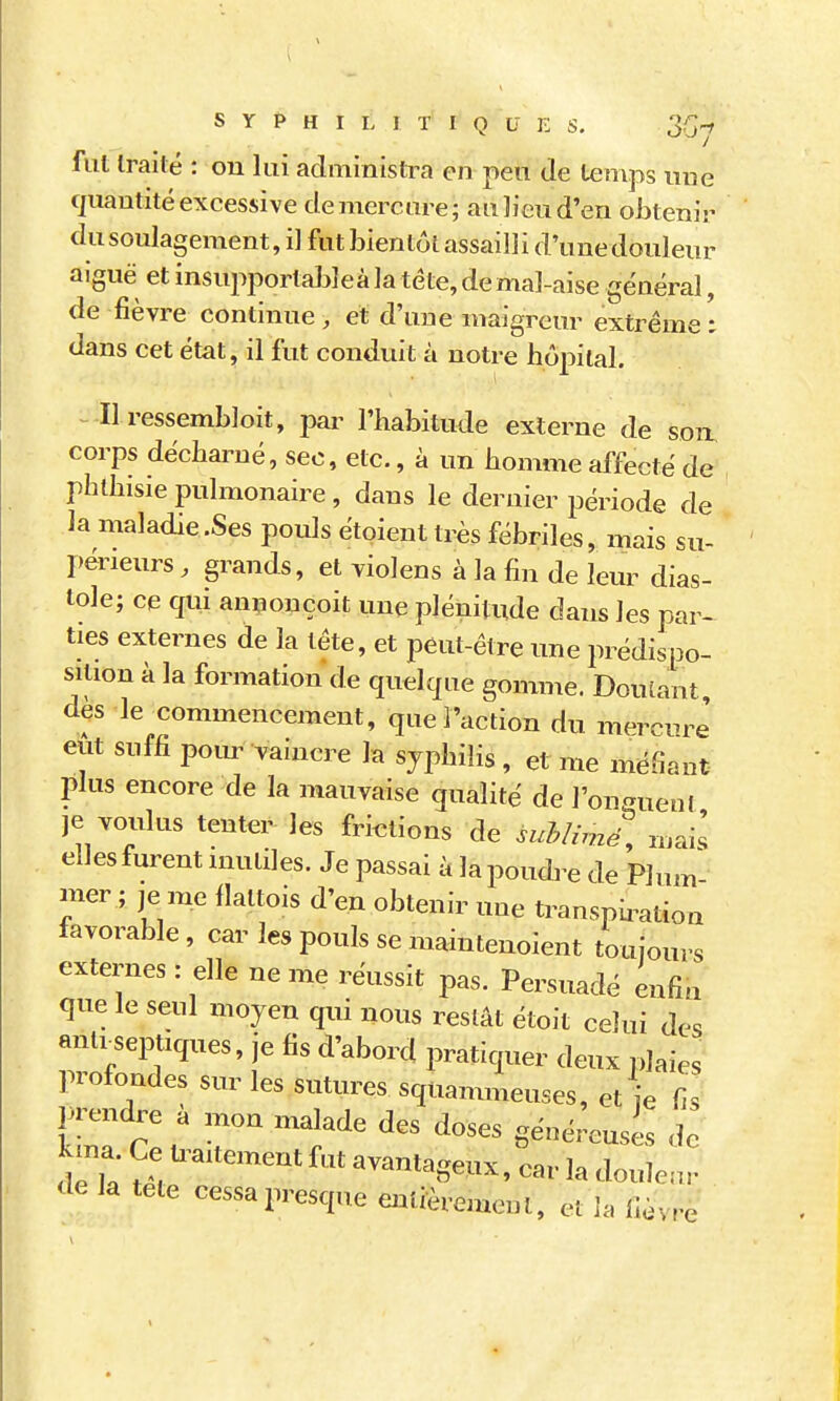 fui traité : ou lui administi\i en peu de l^mps uue quantité excessive de mercure; auJieud'en obtenir du soulagement, i] fut bientôt assailli d'unedouleur aiguë et insupportableà la tête, de mal-aise général, de fièvre continue , et d'une maigreur extrême i dans cet état, il fut conduit à notre hôpital. Il ressembloit, par l'habitude externe de sou corps décharné, sec, etc., à un homme affecté de phthisie pulmonaire, dans le dernier joériode de la maladie .Ses pouls étoient très fébriles, mais su- périeurs , grands, et violens à la fin de leur dias- tole; ce qui annonçoit une plénitude dans les par- ties externes de la tête, et peut-être une prédispo- sition à la formation de quelque gomme. Dou[ant dès le commencement, que l'action du mercure' eut suffi poiu- vaincre la syphilis , et me méfiant plus encore de la mauvaise qualité de l'oncxueul je voulus tenter les frietions de suhlirne\ mais elles furent mutiles. Je passai à la poudre de Plum- mer ; je me flattois d'en obtenir une transpii^atioa favorable, car les pouls se mainteuoient toujours externes : elle ne me réussit pas. Persuadé enfin que le seul moyeu qui nous restât étoit celui des antrseptiques, je fis d'abord pratiquer deux plaies profondes sur les sutures squammeuses, et je fis prendre à mon malade des doses généreuses de W Ce U^aitement fut avantage.ix, car la doulenr de la tete cessa presque entièrement, et la fièvre \