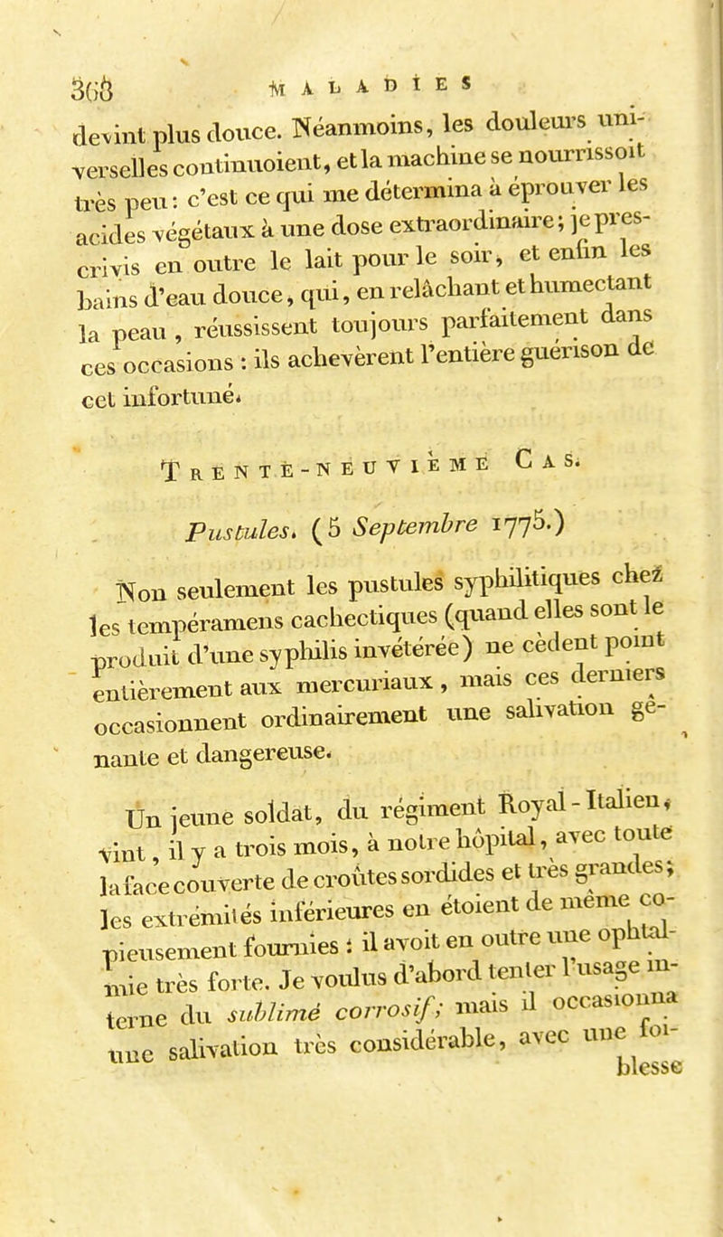 Ai A L A b i E s devint plus douce. î^éanmoins, les douleurs uni- verselles continuoient, et la machine se nournssoit très peu: c'est ce qui me détermma à éprouver les acides végétaux à une dose exti^aordinaire ; je pres- crivis en outre le lait pour le son^ et enlm les bains (l'eau douce, qui, en relâchant et humectant la peau , réussissent toujours parfaitement dans ces occasions : ils achevèrent l'entière guerison de cet infortuné* *iRENTÈ-NEUTlÈME CaS; Pustules, (5 Septembre 1775.) Kon seulement les pustules syphilitiques che4 les'tempéramens cachectiques (quand elles sont le -produit d'une syplulis invétérée) ne cèdent pomt ' entièrement aux mercuriaux, mais ces dermers occasionnent ordinairement une salivaUon ge- ^ nante et dangereuse- Un jeune soldat, du régiment Royal-Italien* tint, il y a trois mois, à notre hôpil^, avec toute lafacecouverte de croûtes sordides et 1res grandes; les extrémités inférieures en étoient de même co- pieusement fournies t il avoit en outre uue ophta^- Le très forte. Je vo.dus d'abord tenter 1 usage in- terne du siélimé corrosif ; mais d occasionna une salivation très considérable, avec une loi- jDiessG