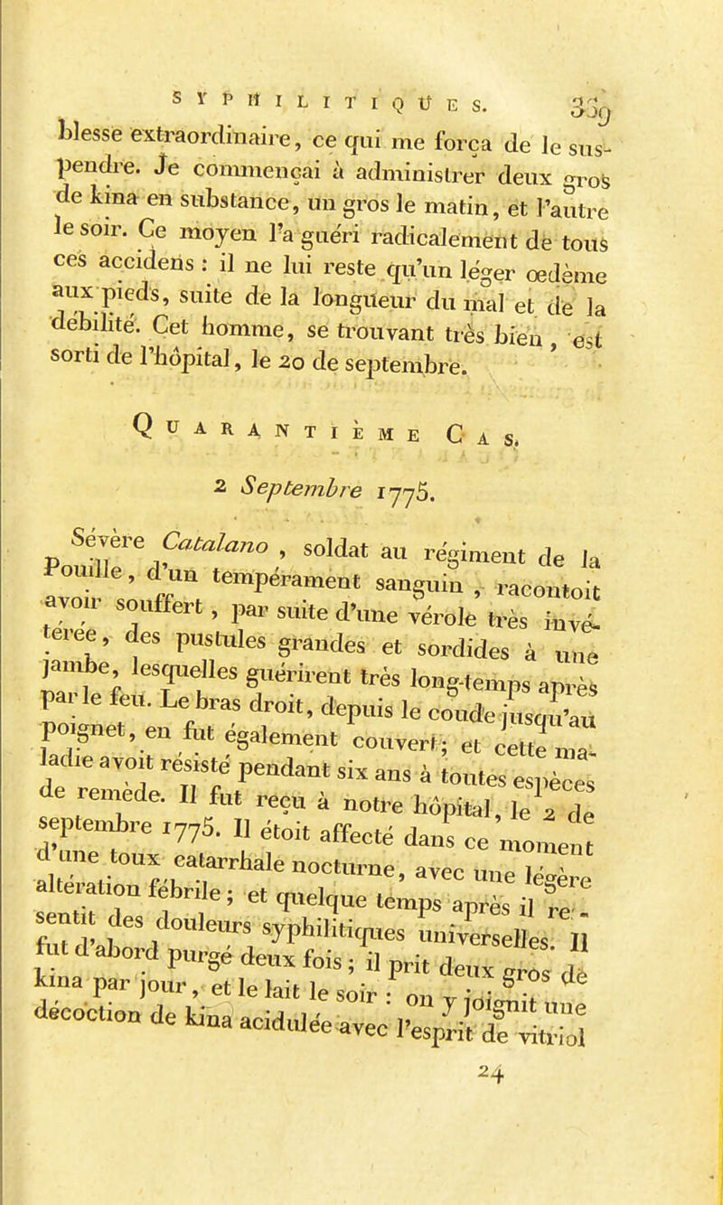 blesse extraordinaire, ce qui me força de Je sus- pendre. Je connnençai à administrer deux gros de kina en substance, un gros le matin, et l'autre le soir. Ce moyen Ta guëri radicalement de tous ces accidens : il ne lui reste qu'un léger œdème aiix pieds, suite de la longueur du mal et de la dehihtë. Cet homme, se trouvant très Lieu est sorti de l'bopital, le 20 de septembre. Quarantième Cas. 2 Septembre 1775. Sévère Catalane , soldat au «giment de la Poulie, d-u, te.npéra.„ent sauguit , racomit avoir souffert, par suite d'une vérole très kvé- teree, des pustides grandes et sordides à „„t lanAe lesquelles guérirent très long-temps aprè! parle feu. Le bras droit, depuis le eoude jusnuî,u P0.gnet, en fot également couvert; et cette ma lad,e avo.t résisté pendant six ans à oute^ èspè eJ de remède. Il fut reçu à notre hôpital le^de septe.nbre Z775. Il étoit affecté dans ce momen d ime toux calarrhale nocturne, avec une iZè sent des doulem-s syphiliticjues universelles II fut d abord purgé deux fois, il prft deux 0 ' Il lina par jour, et le lait le soir on v îniZT décoction de Unaacidulée avecl-eïiiTS 24